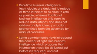  Real-time business intelligence
technologies are designed to reduce
all three latencies to as close to zero
as possible, whereas traditional
business intelligence only seeks to
reduce data latency and does not
address analysis latency or action
latency since both are governed by
manual processes.
 Some commentators have introduced
the concept of right time business
intelligence which proposes that
information should be delivered just
before it is required, and not
 