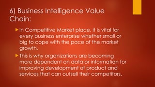 6) Business Intelligence Value
Chain:
 In Competitive Market place, it is vital for
every business enterprise whether small or
big to cope with the pace of the market
growth.
 This is why organizations are becoming
more dependent on data or information for
improving development of product and
services that can outsell their competitors.
 