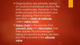 Organizations are primarily relying
on analytical database solutions like
data warehouses. However, in the
entire process this information and
later applying them in action
describes a chain of methods
called value chain.
Value chain is the process that
converts data into information and
then applies that knowledge in
taking productive business decision,
and the outcome is the ultimate
value.
 