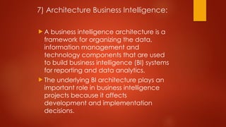 7) Architecture Business Intelligence:
 A business intelligence architecture is a
framework for organizing the data,
information management and
technology components that are used
to build business intelligence (BI) systems
for reporting and data analytics.
 The underlying BI architecture plays an
important role in business intelligence
projects because it affects
development and implementation
decisions.
 
