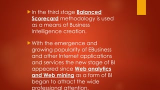  In the third stage Balanced
Scorecard methodology is used
as a means of Business
Intelligence creation.
 With the emergence and
growing popularity of EBusiness
and other Internet applications
and services the new stage of BI
appeared since Web analytics
and Web mining as a form of BI
began to attract the wide
professional attention.
 