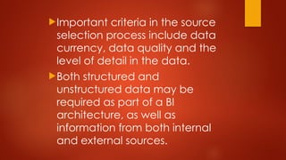 Important criteria in the source
selection process include data
currency, data quality and the
level of detail in the data.
Both structured and
unstructured data may be
required as part of a BI
architecture, as well as
information from both internal
and external sources.
 