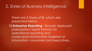 2. Styles of Business Intelligence:
There are 5 Styles of BI, which are
presented below:
1) Enterprise Reporting - Broadly deployed
pixel-perfect report formats for
operational reporting and
scorecards/dashboards targeted at
information consumers and executives.
 