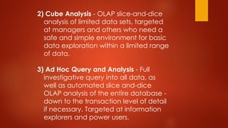 2) Cube Analysis - OLAP slice-and-dice
analysis of limited data sets, targeted
at managers and others who need a
safe and simple environment for basic
data exploration within a limited range
of data.
3) Ad Hoc Query and Analysis - Full
investigative query into all data, as
well as automated slice and-dice
OLAP analysis of the entire database -
down to the transaction level of detail
if necessary. Targeted at information
explorers and power users.
 