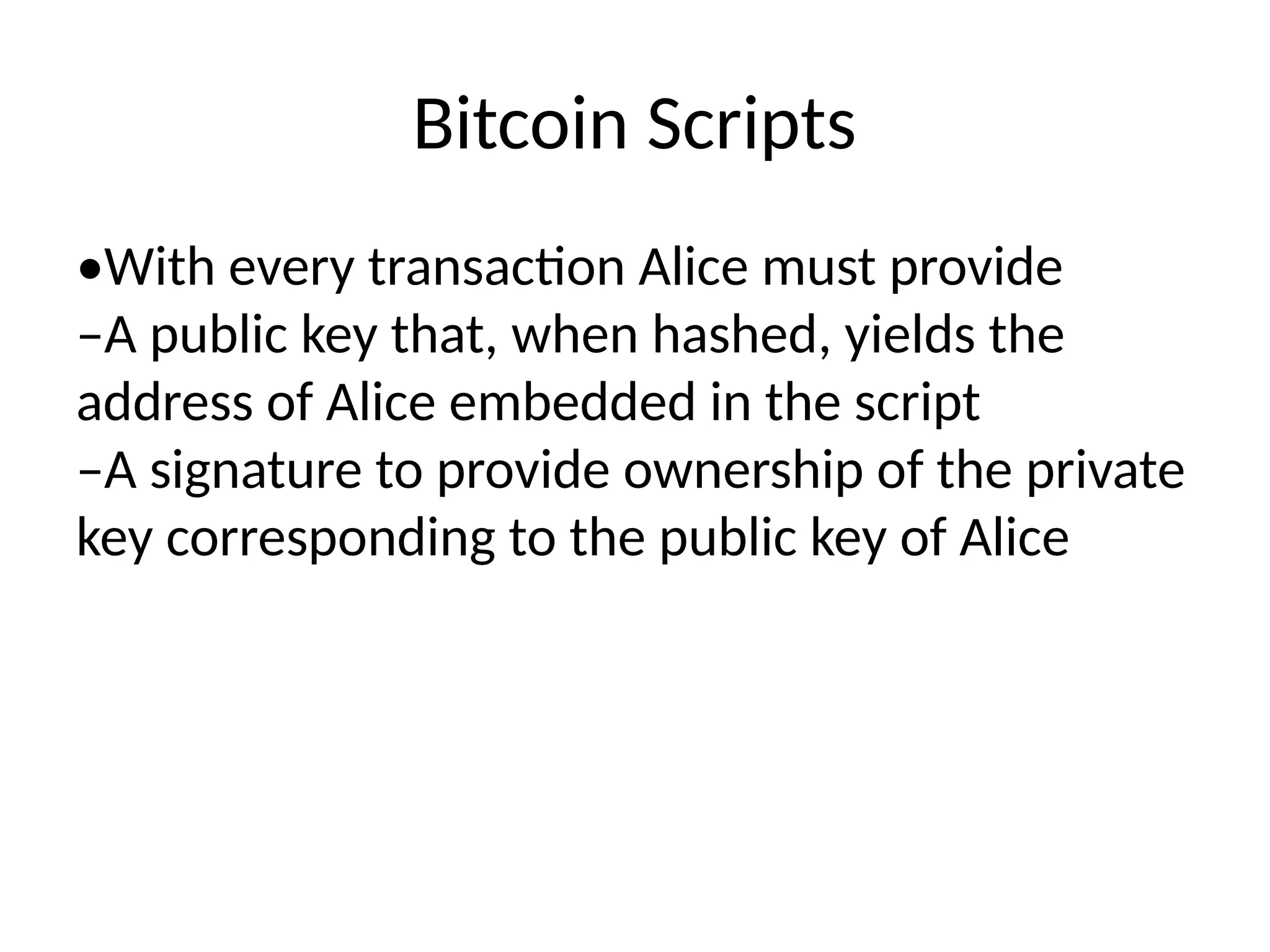 Bitcoin Scripts
•With every transaction Alice must provide
–A public key that, when hashed, yields the
address of Alice embedded in the script
–A signature to provide ownership of the private
key corresponding to the public key of Alice
 