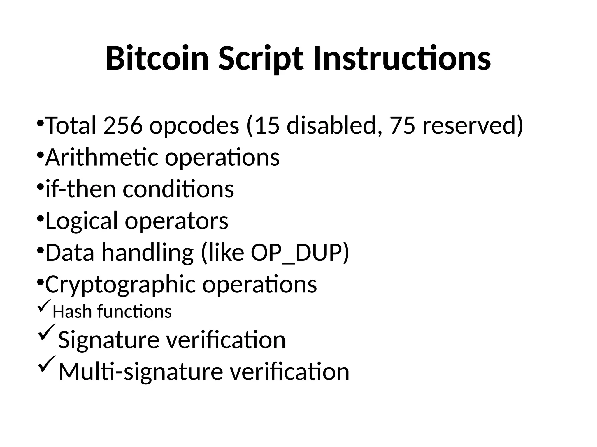 Bitcoin Script Instructions
•Total 256 opcodes (15 disabled, 75 reserved)
•Arithmetic operations
•if-then conditions
•Logical operators
•Data handling (like OP_DUP)
•Cryptographic operations
Hash functions
Signature verification
Multi-signature verification
 