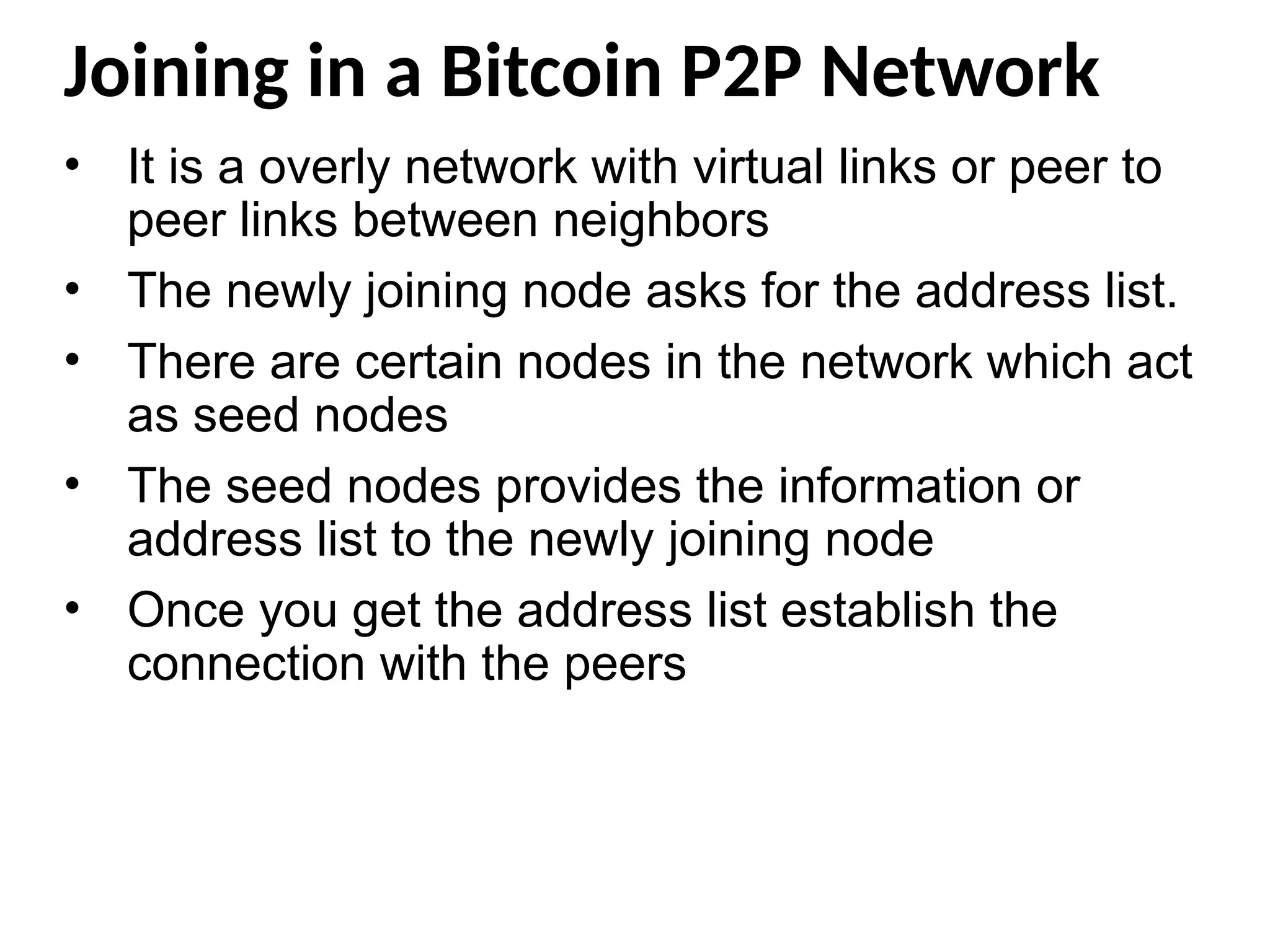 Joining in a Bitcoin P2P Network
• It is a overly network with virtual links or peer to
peer links between neighbors
• The newly joining node asks for the address list.
• There are certain nodes in the network which act
as seed nodes
• The seed nodes provides the information or
address list to the newly joining node
• Once you get the address list establish the
connection with the peers
 