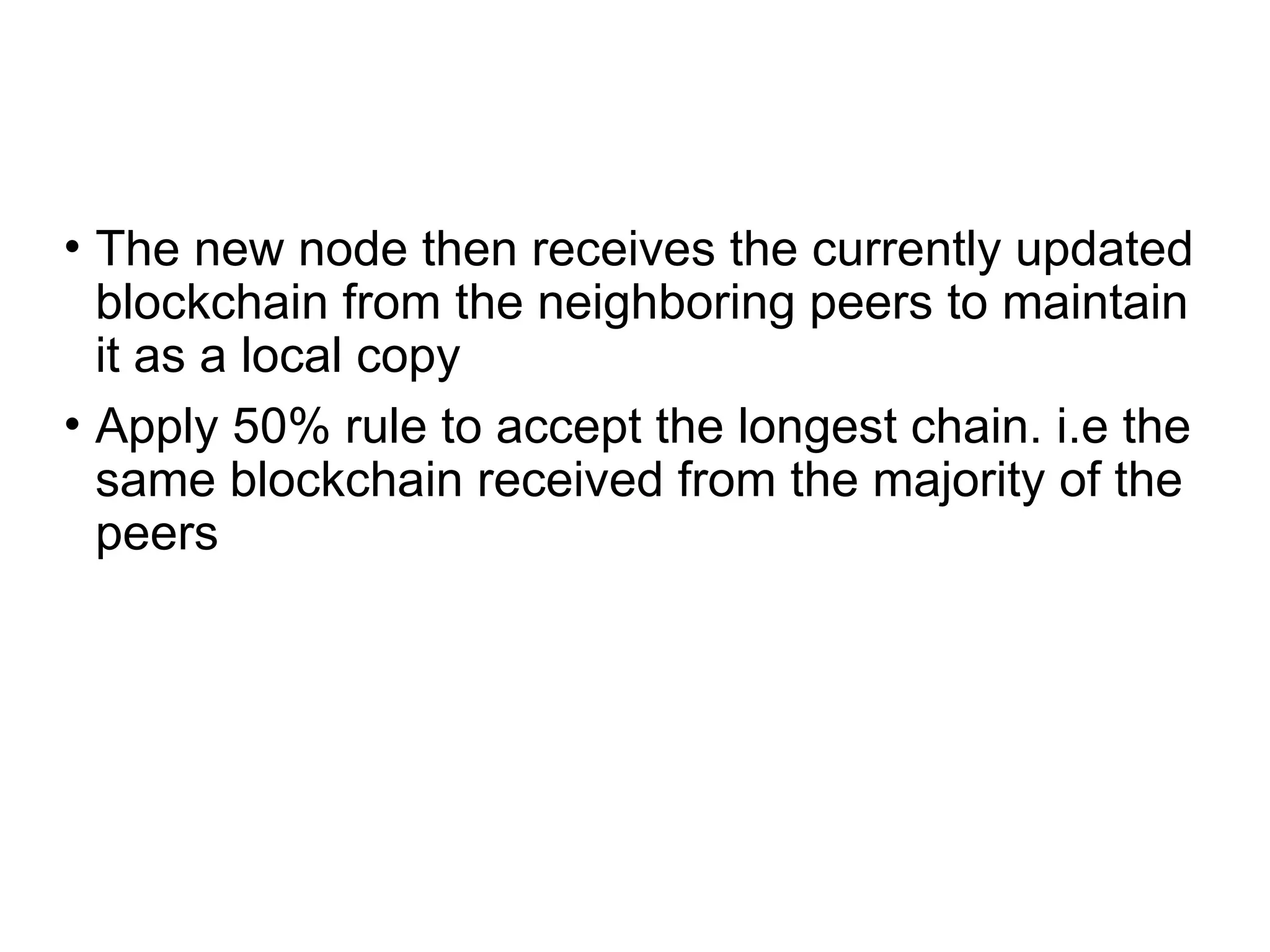 • The new node then receives the currently updated
blockchain from the neighboring peers to maintain
it as a local copy
• Apply 50% rule to accept the longest chain. i.e the
same blockchain received from the majority of the
peers
 