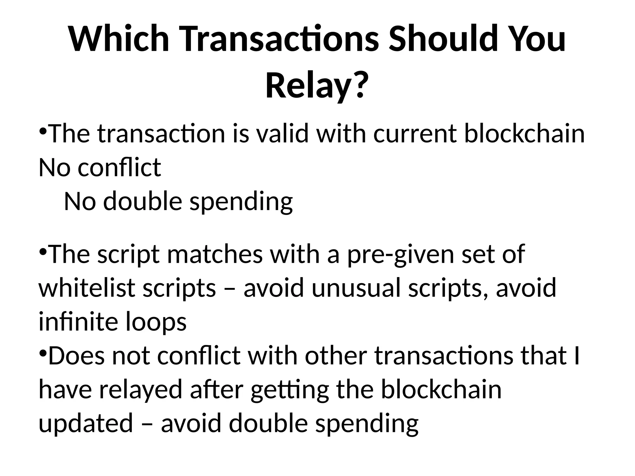Which Transactions Should You
Relay?
•The transaction is valid with current blockchain
No conflict
No double spending
•The script matches with a pre-given set of
whitelist scripts – avoid unusual scripts, avoid
infinite loops
•Does not conflict with other transactions that I
have relayed after getting the blockchain
updated – avoid double spending
 