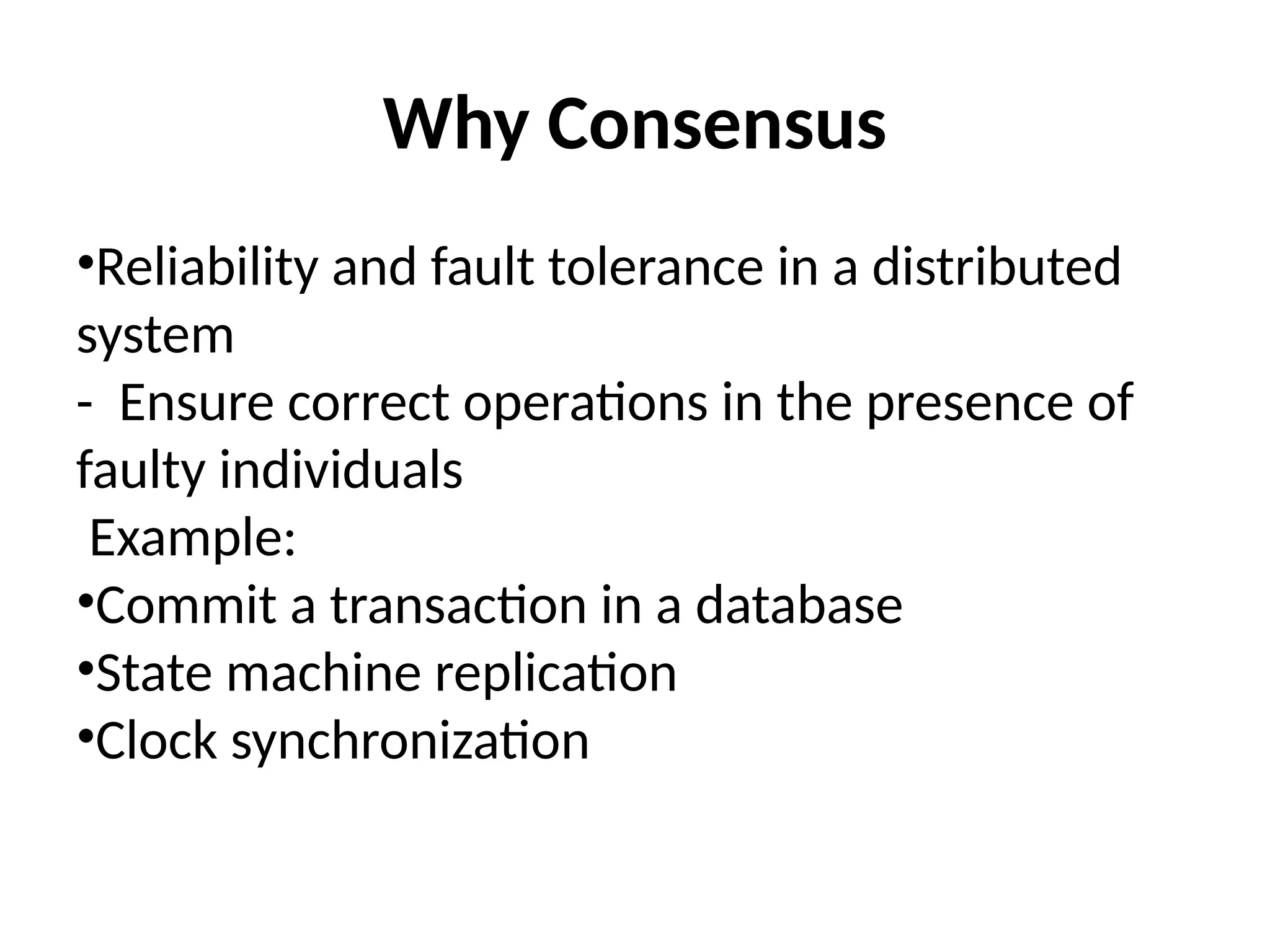 Why Consensus
•Reliability and fault tolerance in a distributed
system
- Ensure correct operations in the presence of
faulty individuals
Example:
•Commit a transaction in a database
•State machine replication
•Clock synchronization
 