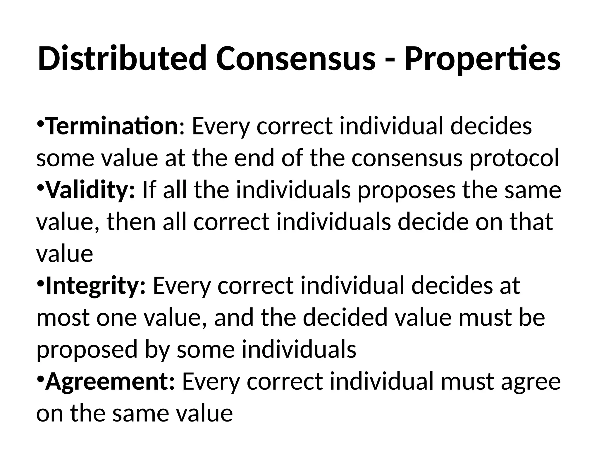 Distributed Consensus - Properties
•Termination: Every correct individual decides
some value at the end of the consensus protocol
•Validity: If all the individuals proposes the same
value, then all correct individuals decide on that
value
•Integrity: Every correct individual decides at
most one value, and the decided value must be
proposed by some individuals
•Agreement: Every correct individual must agree
on the same value
 