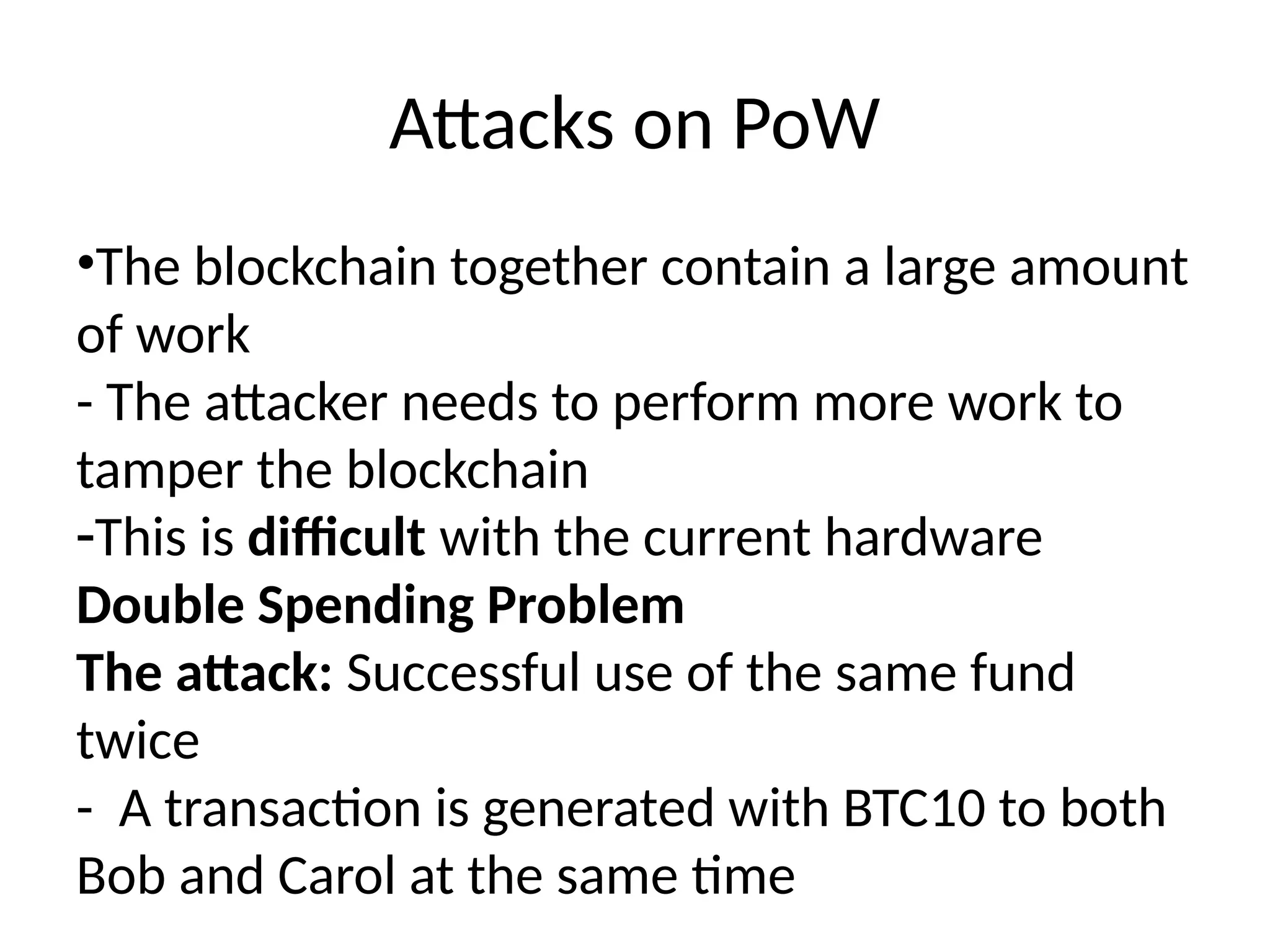 Attacks on PoW
•The blockchain together contain a large amount
of work
- The attacker needs to perform more work to
tamper the blockchain
-This is difficult with the current hardware
Double Spending Problem
The attack: Successful use of the same fund
twice
- A transaction is generated with BTC10 to both
Bob and Carol at the same time
 
