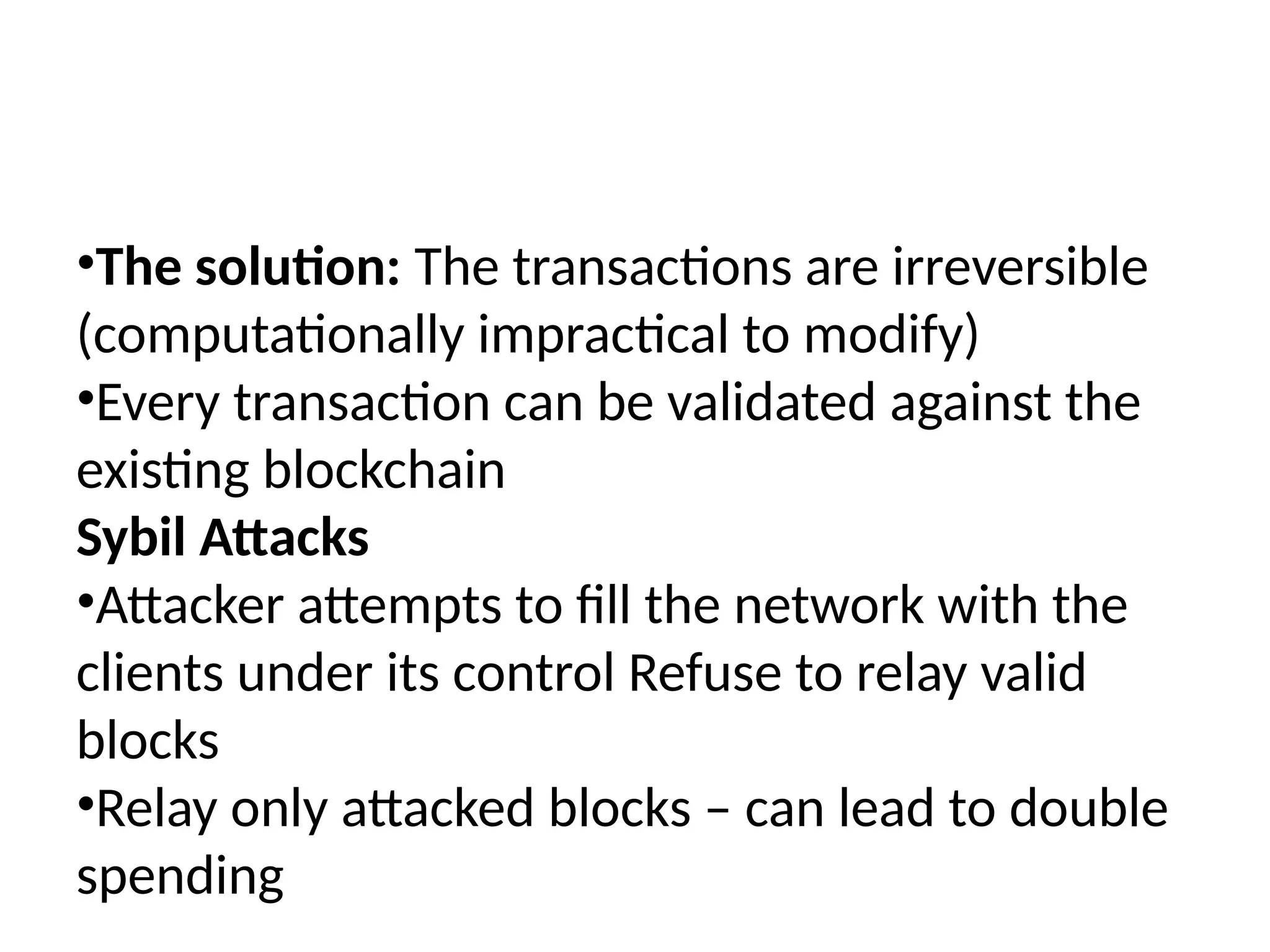 •The solution: The transactions are irreversible
(computationally impractical to modify)
•Every transaction can be validated against the
existing blockchain
Sybil Attacks
•Attacker attempts to fill the network with the
clients under its control Refuse to relay valid
blocks
•Relay only attacked blocks – can lead to double
spending
 