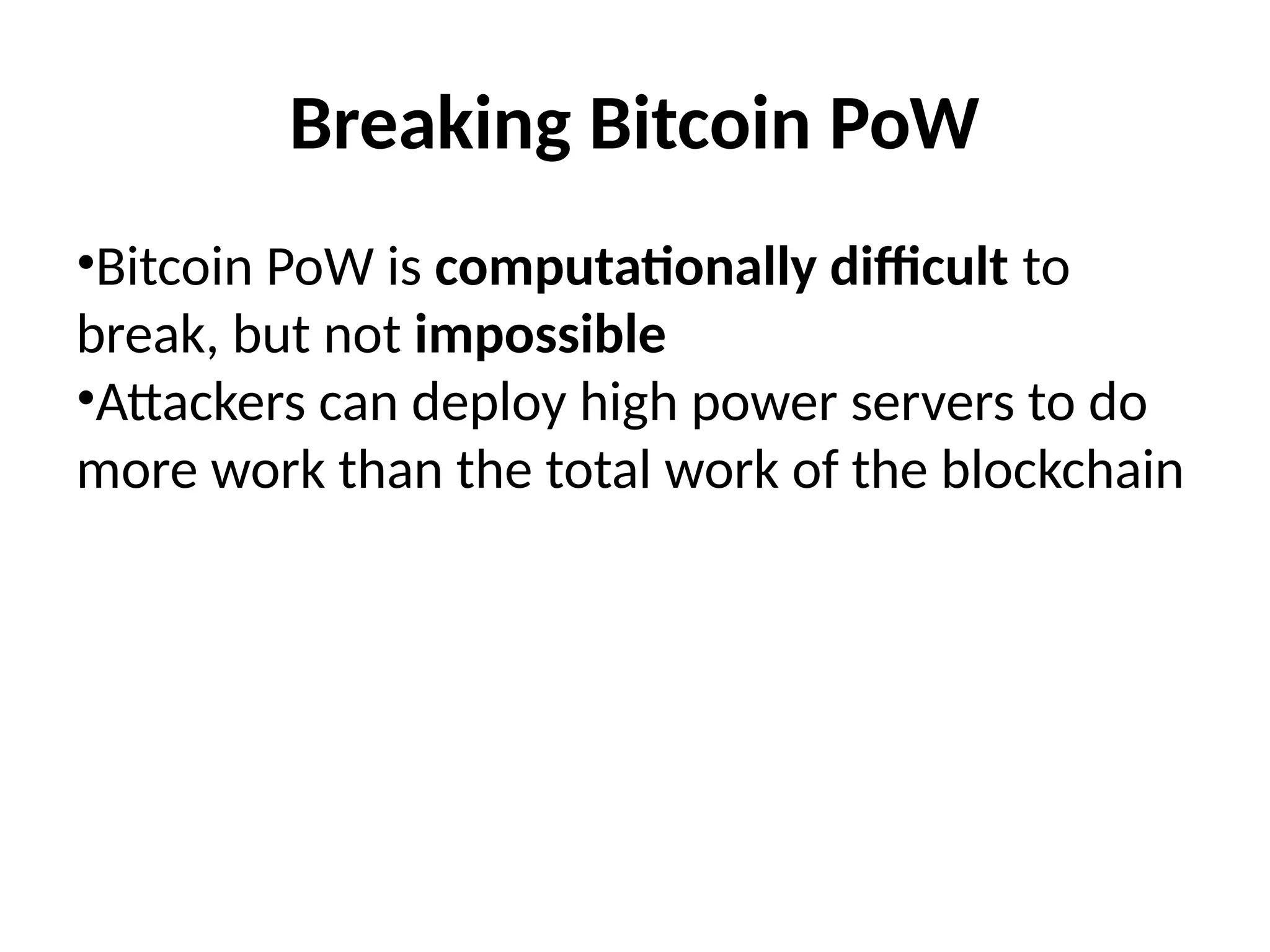 Breaking Bitcoin PoW
•Bitcoin PoW is computationally difficult to
break, but not impossible
•Attackers can deploy high power servers to do
more work than the total work of the blockchain
 