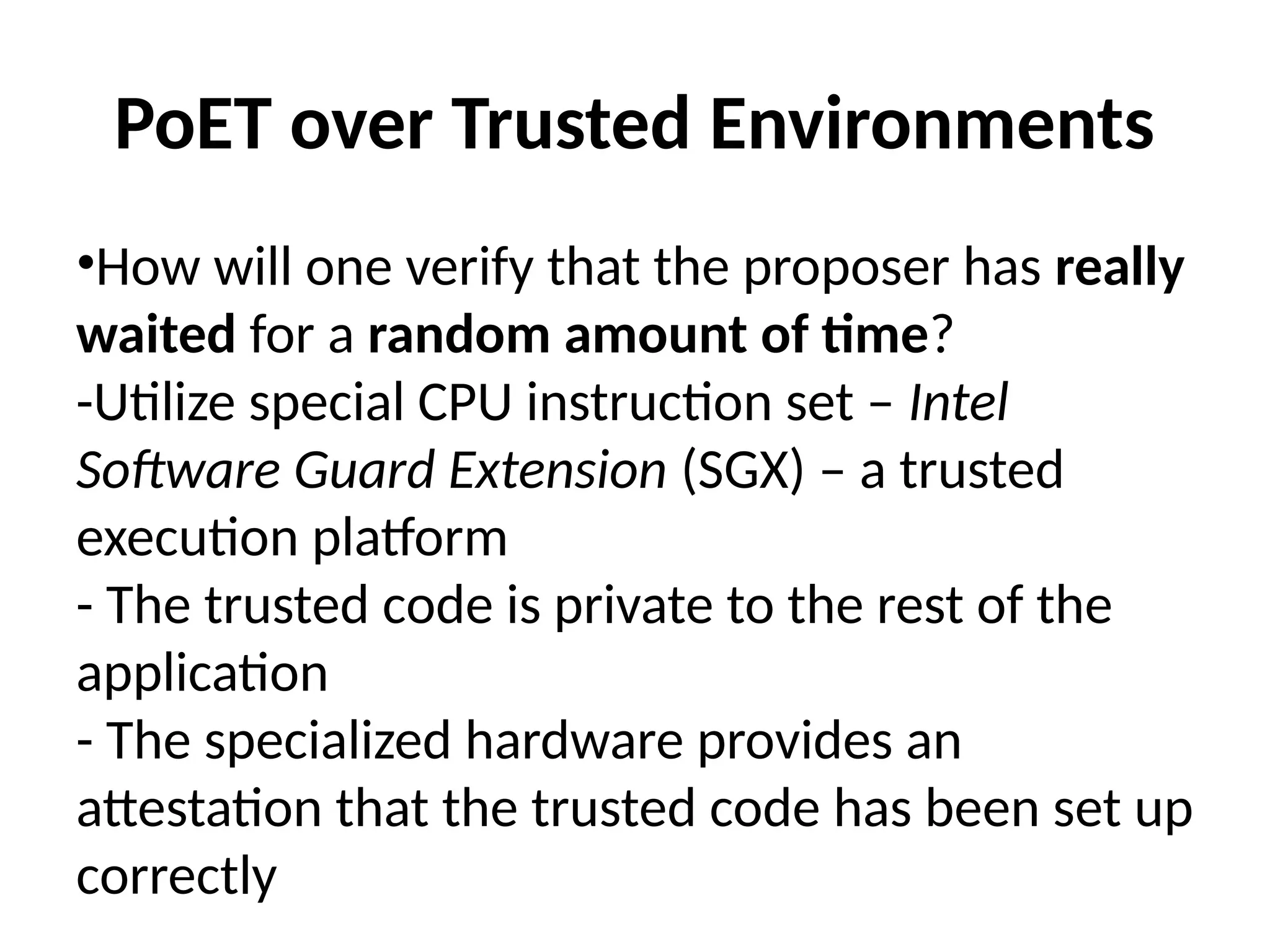 PoET over Trusted Environments
•How will one verify that the proposer has really
waited for a random amount of time?
-Utilize special CPU instruction set – Intel
Software Guard Extension (SGX) – a trusted
execution platform
- The trusted code is private to the rest of the
application
- The specialized hardware provides an
attestation that the trusted code has been set up
correctly
 