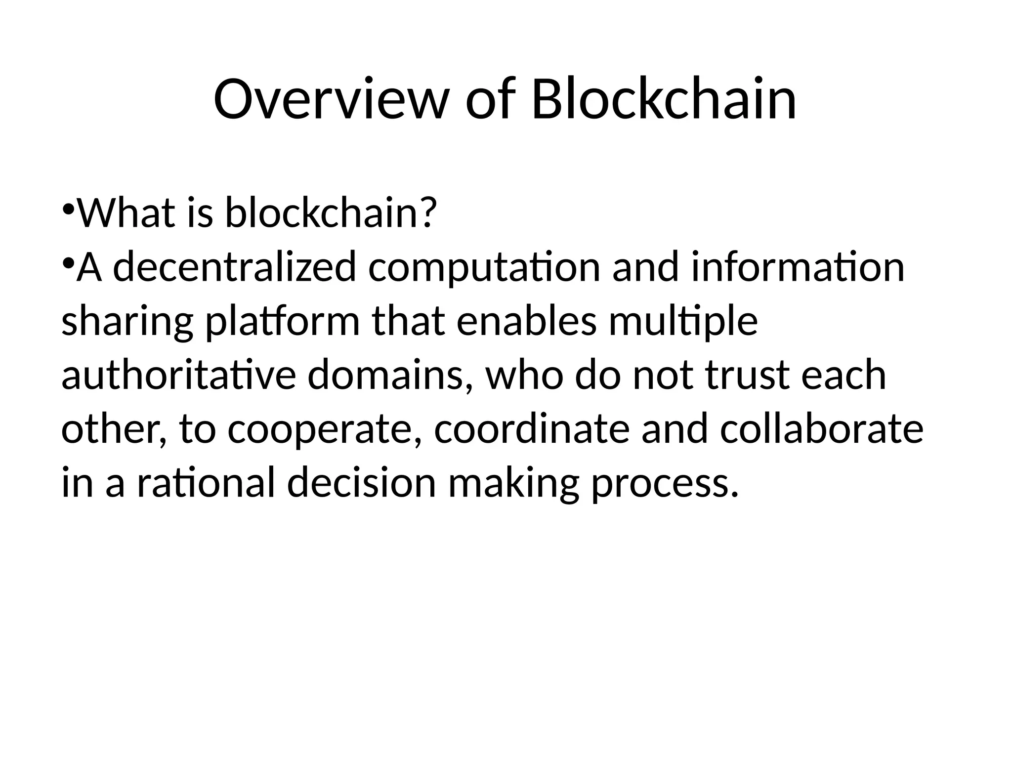 Overview of Blockchain
•What is blockchain?
•A decentralized computation and information
sharing platform that enables multiple
authoritative domains, who do not trust each
other, to cooperate, coordinate and collaborate
in a rational decision making process.
 
