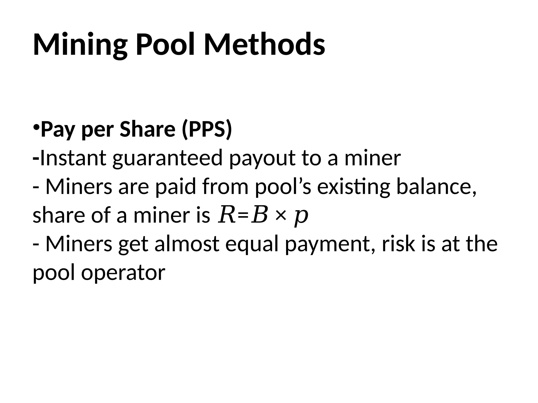 Mining Pool Methods
•Pay per Share (PPS)
-Instant guaranteed payout to a miner
- Miners are paid from pool’s existing balance,
share of a miner is = ×
𝑅 𝐵 𝑝
- Miners get almost equal payment, risk is at the
pool operator
 