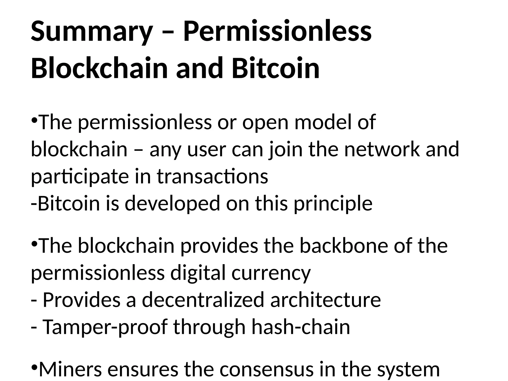 Summary – Permissionless
Blockchain and Bitcoin
•The permissionless or open model of
blockchain – any user can join the network and
participate in transactions
-Bitcoin is developed on this principle
•The blockchain provides the backbone of the
permissionless digital currency
- Provides a decentralized architecture
- Tamper-proof through hash-chain
•Miners ensures the consensus in the system
 