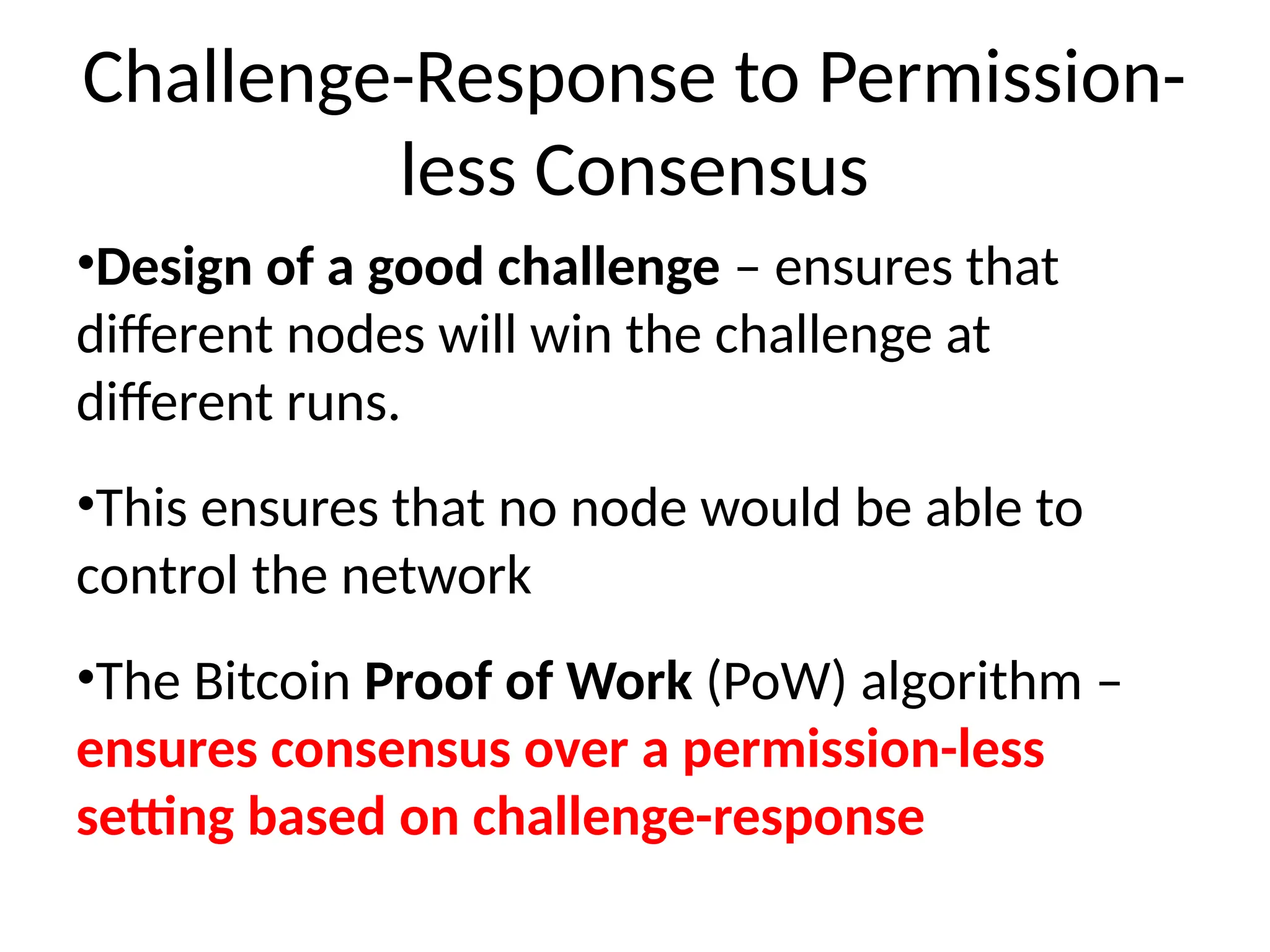Challenge-Response to Permission-
less Consensus
•Design of a good challenge – ensures that
different nodes will win the challenge at
different runs.
•This ensures that no node would be able to
control the network
•The Bitcoin Proof of Work (PoW) algorithm –
ensures consensus over a permission-less
setting based on challenge-response
 