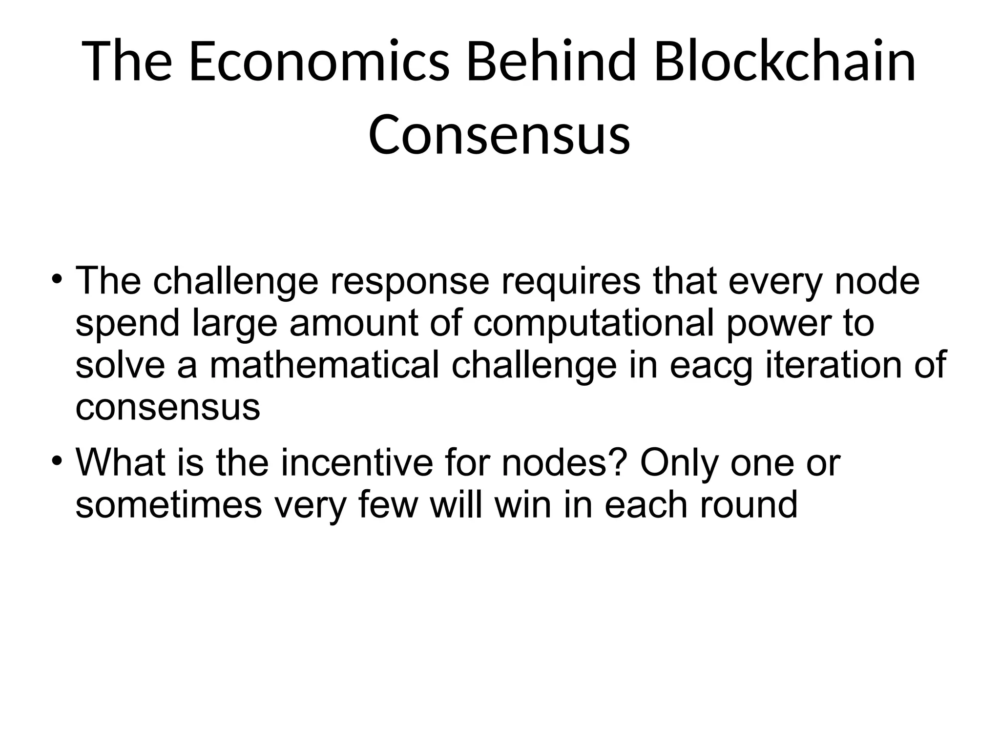 The Economics Behind Blockchain
Consensus
• The challenge response requires that every node
spend large amount of computational power to
solve a mathematical challenge in eacg iteration of
consensus
• What is the incentive for nodes? Only one or
sometimes very few will win in each round
 
