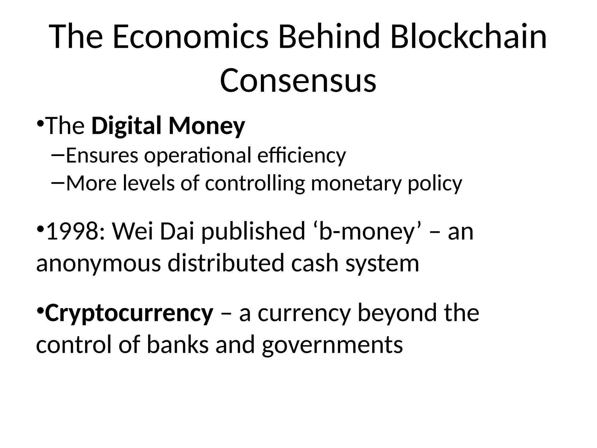 The Economics Behind Blockchain
Consensus
•The Digital Money
–Ensures operational efficiency
–More levels of controlling monetary policy
•1998: Wei Dai published ‘b-money’ – an
anonymous distributed cash system
•Cryptocurrency – a currency beyond the
control of banks and governments
 