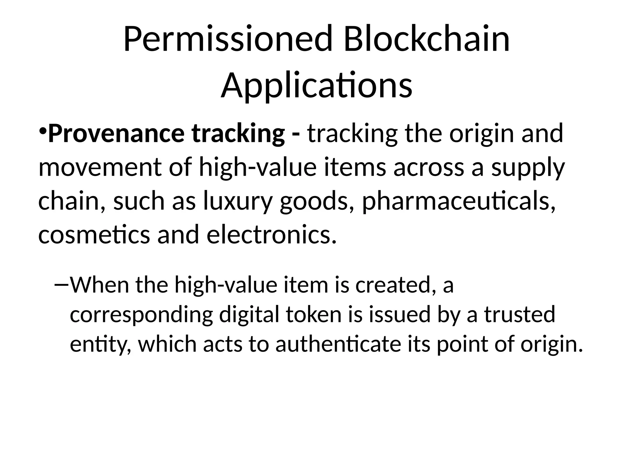Permissioned Blockchain
Applications
•Provenance tracking - tracking the origin and
movement of high-value items across a supply
chain, such as luxury goods, pharmaceuticals,
cosmetics and electronics.
–When the high-value item is created, a
corresponding digital token is issued by a trusted
entity, which acts to authenticate its point of origin.
 