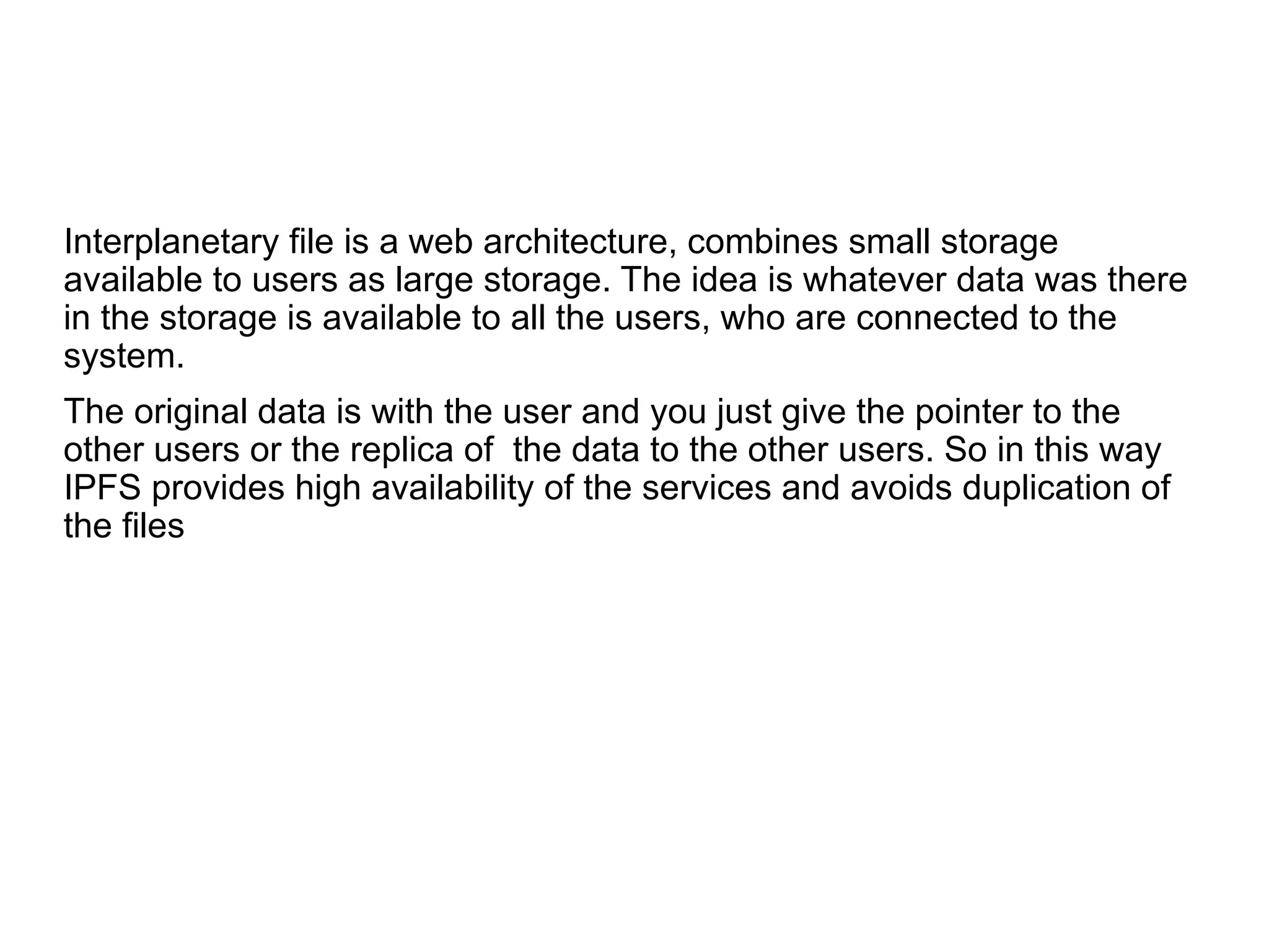 Interplanetary file is a web architecture, combines small storage
available to users as large storage. The idea is whatever data was there
in the storage is available to all the users, who are connected to the
system.
The original data is with the user and you just give the pointer to the
other users or the replica of the data to the other users. So in this way
IPFS provides high availability of the services and avoids duplication of
the files
 