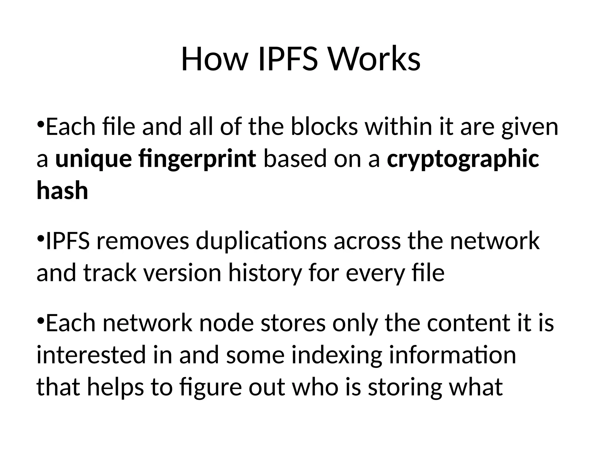 How IPFS Works
•Each file and all of the blocks within it are given
a unique fingerprint based on a cryptographic
hash
•IPFS removes duplications across the network
and track version history for every file
•Each network node stores only the content it is
interested in and some indexing information
that helps to figure out who is storing what
 