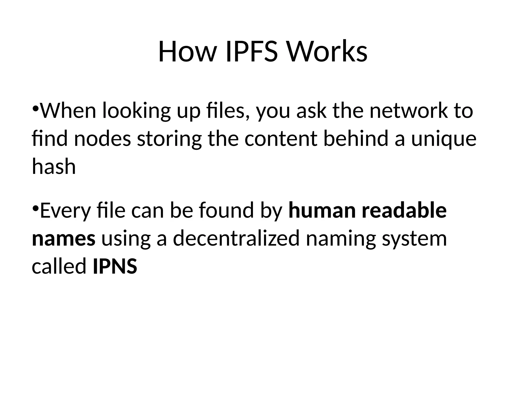 How IPFS Works
•When looking up files, you ask the network to
find nodes storing the content behind a unique
hash
•Every file can be found by human readable
names using a decentralized naming system
called IPNS
 