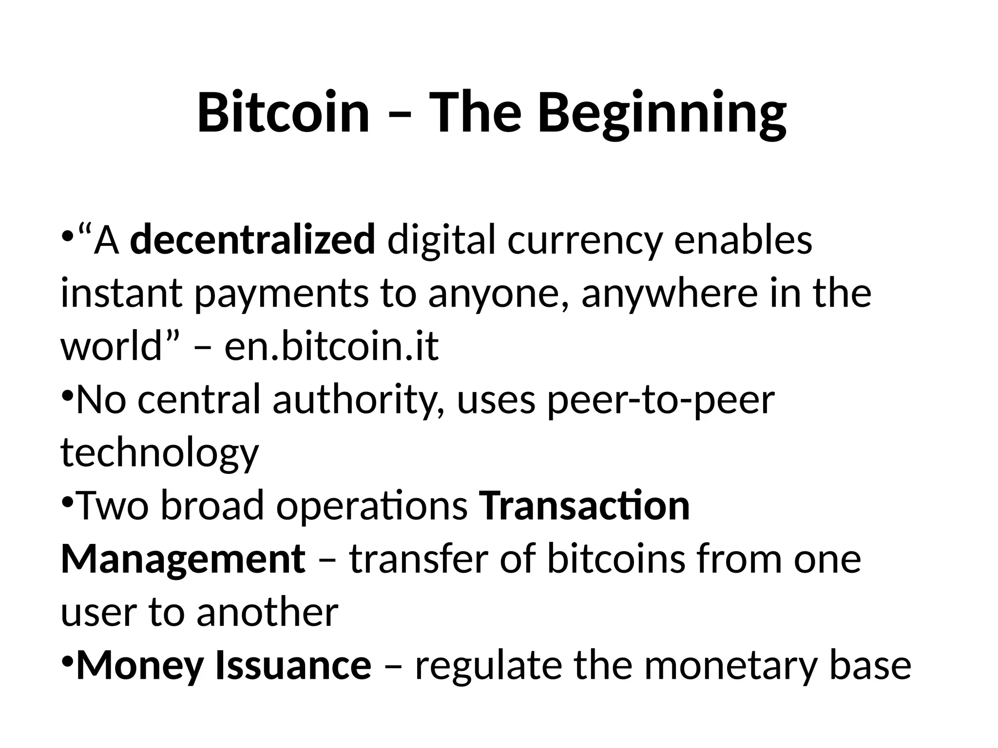 Bitcoin – The Beginning
•“A decentralized digital currency enables
instant payments to anyone, anywhere in the
world” – en.bitcoin.it
•No central authority, uses peer-to-peer
technology
•Two broad operations Transaction
Management – transfer of bitcoins from one
user to another
•Money Issuance – regulate the monetary base
 
