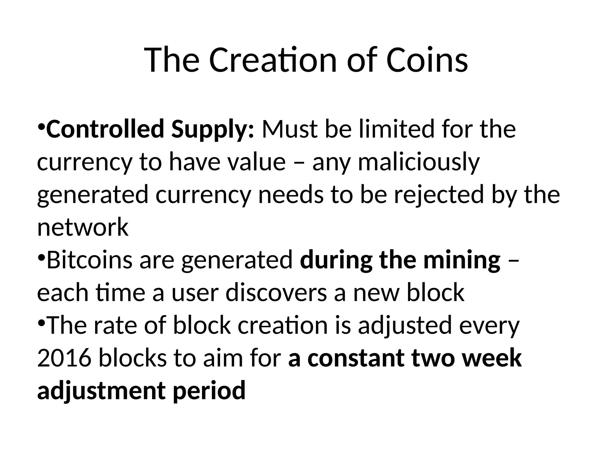 The Creation of Coins
•Controlled Supply: Must be limited for the
currency to have value – any maliciously
generated currency needs to be rejected by the
network
•Bitcoins are generated during the mining –
each time a user discovers a new block
•The rate of block creation is adjusted every
2016 blocks to aim for a constant two week
adjustment period
 