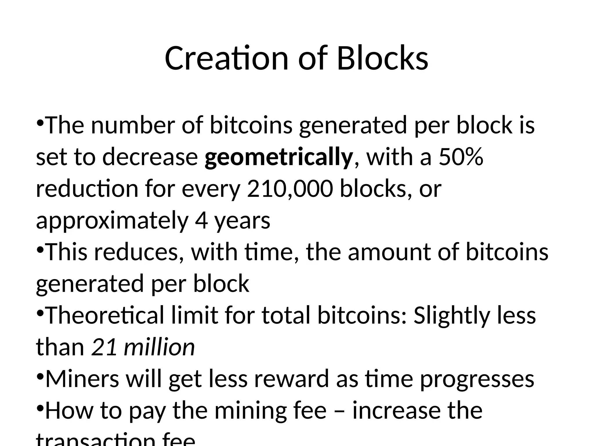 Creation of Blocks
•The number of bitcoins generated per block is
set to decrease geometrically, with a 50%
reduction for every 210,000 blocks, or
approximately 4 years
•This reduces, with time, the amount of bitcoins
generated per block
•Theoretical limit for total bitcoins: Slightly less
than 21 million
•Miners will get less reward as time progresses
•How to pay the mining fee – increase the
 