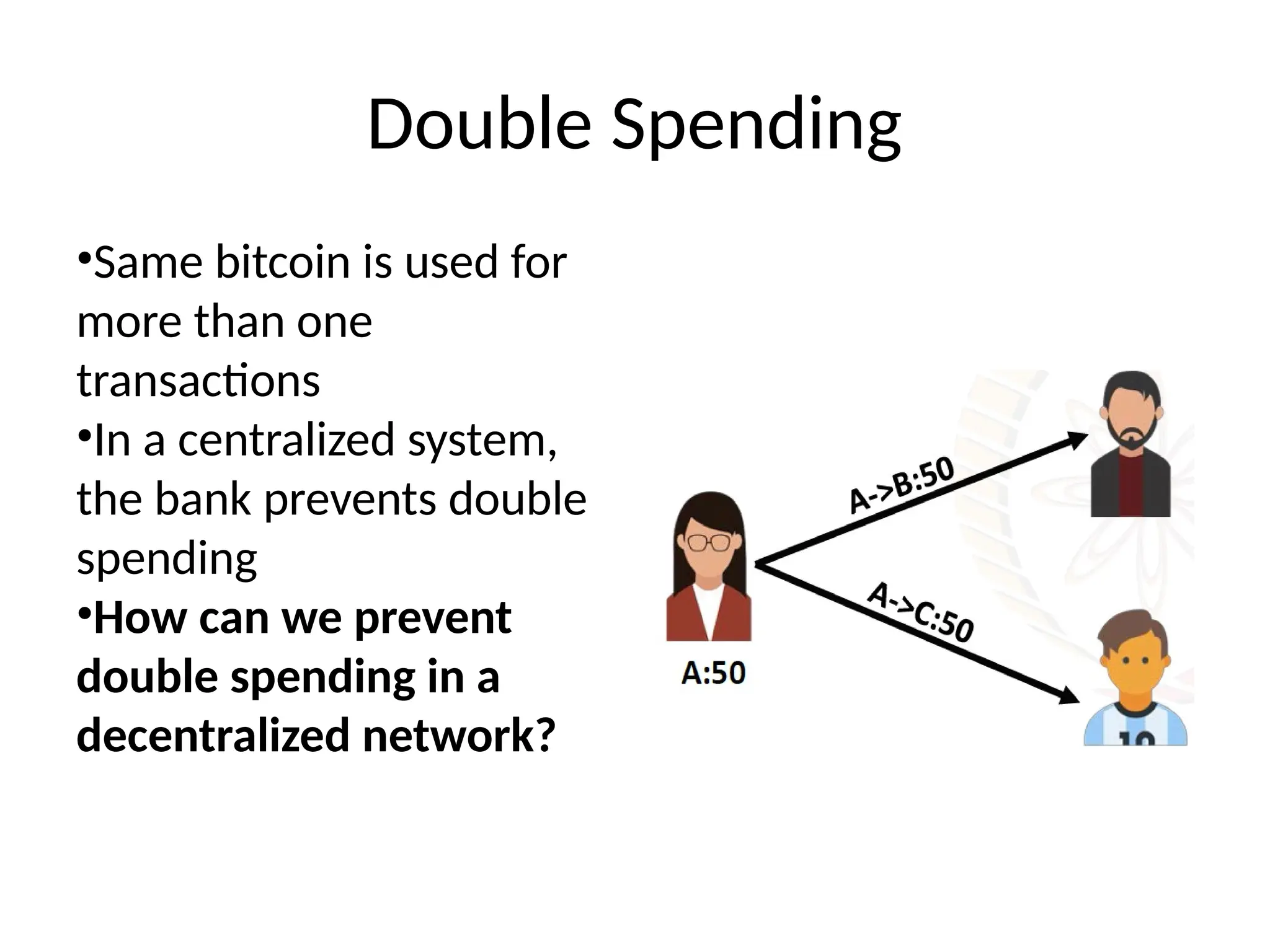 Double Spending
•Same bitcoin is used for
more than one
transactions
•In a centralized system,
the bank prevents double
spending
•How can we prevent
double spending in a
decentralized network?
 
