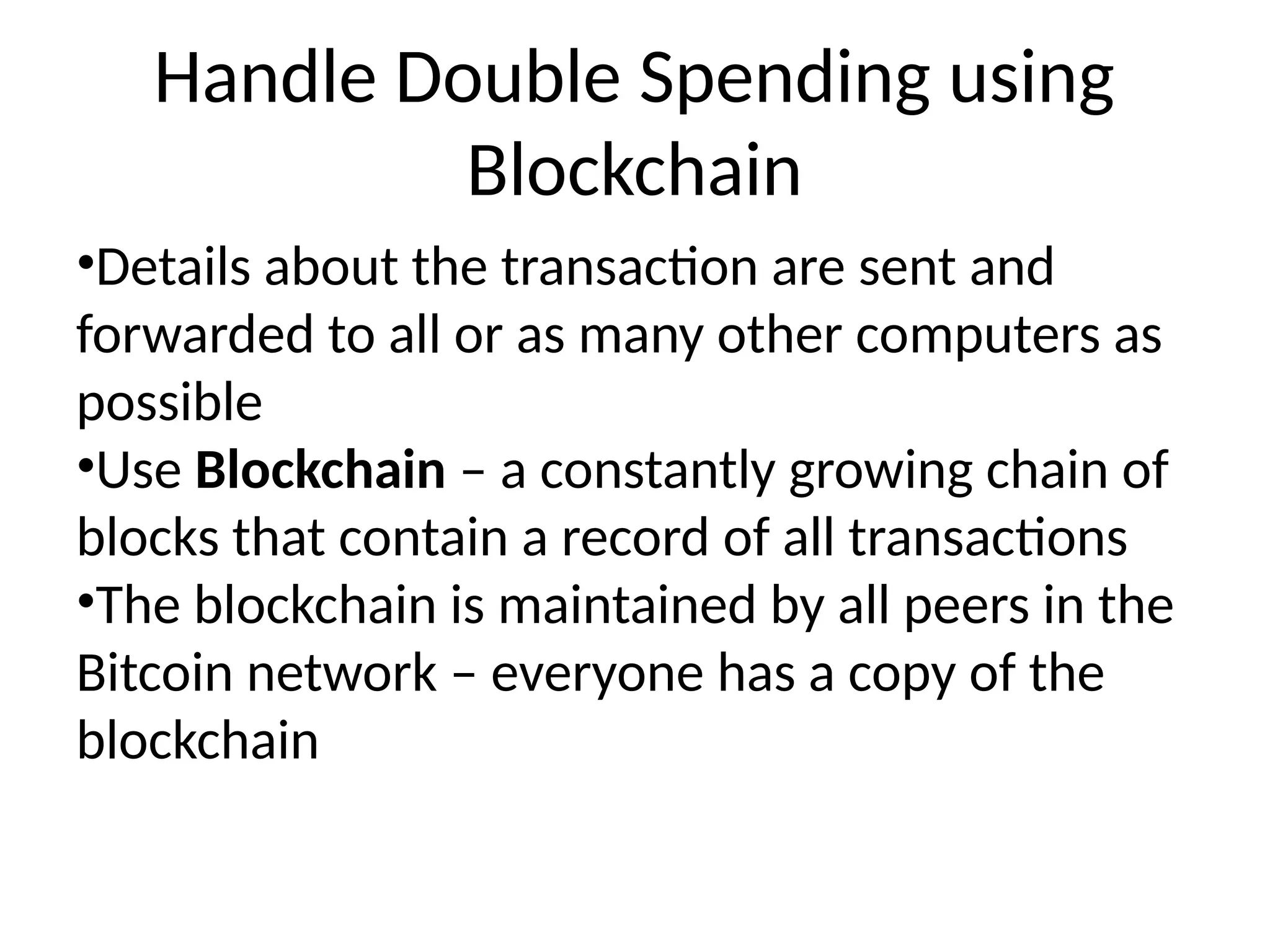 Handle Double Spending using
Blockchain
•Details about the transaction are sent and
forwarded to all or as many other computers as
possible
•Use Blockchain – a constantly growing chain of
blocks that contain a record of all transactions
•The blockchain is maintained by all peers in the
Bitcoin network – everyone has a copy of the
blockchain
 