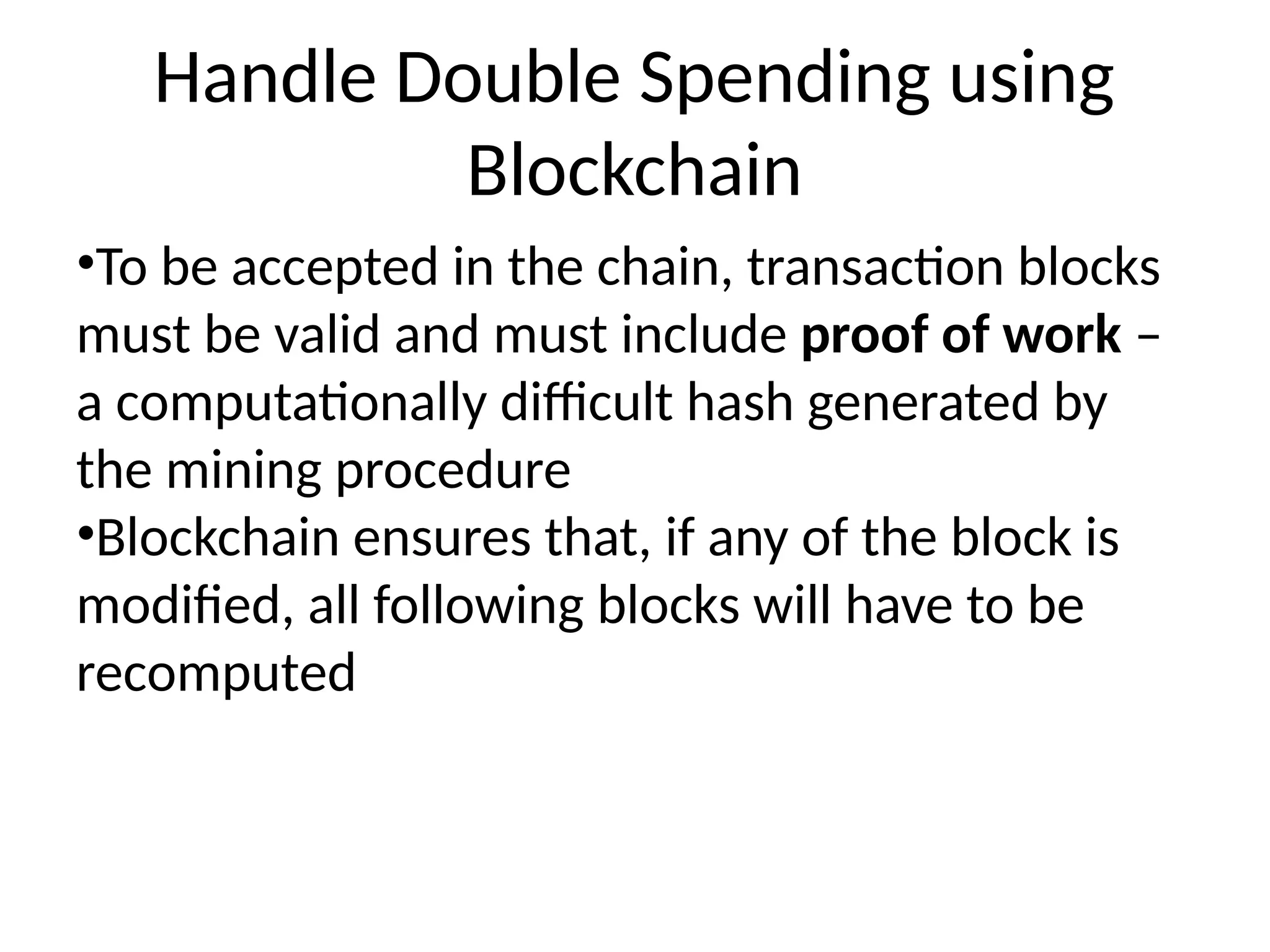 Handle Double Spending using
Blockchain
•To be accepted in the chain, transaction blocks
must be valid and must include proof of work –
a computationally difficult hash generated by
the mining procedure
•Blockchain ensures that, if any of the block is
modified, all following blocks will have to be
recomputed
 
