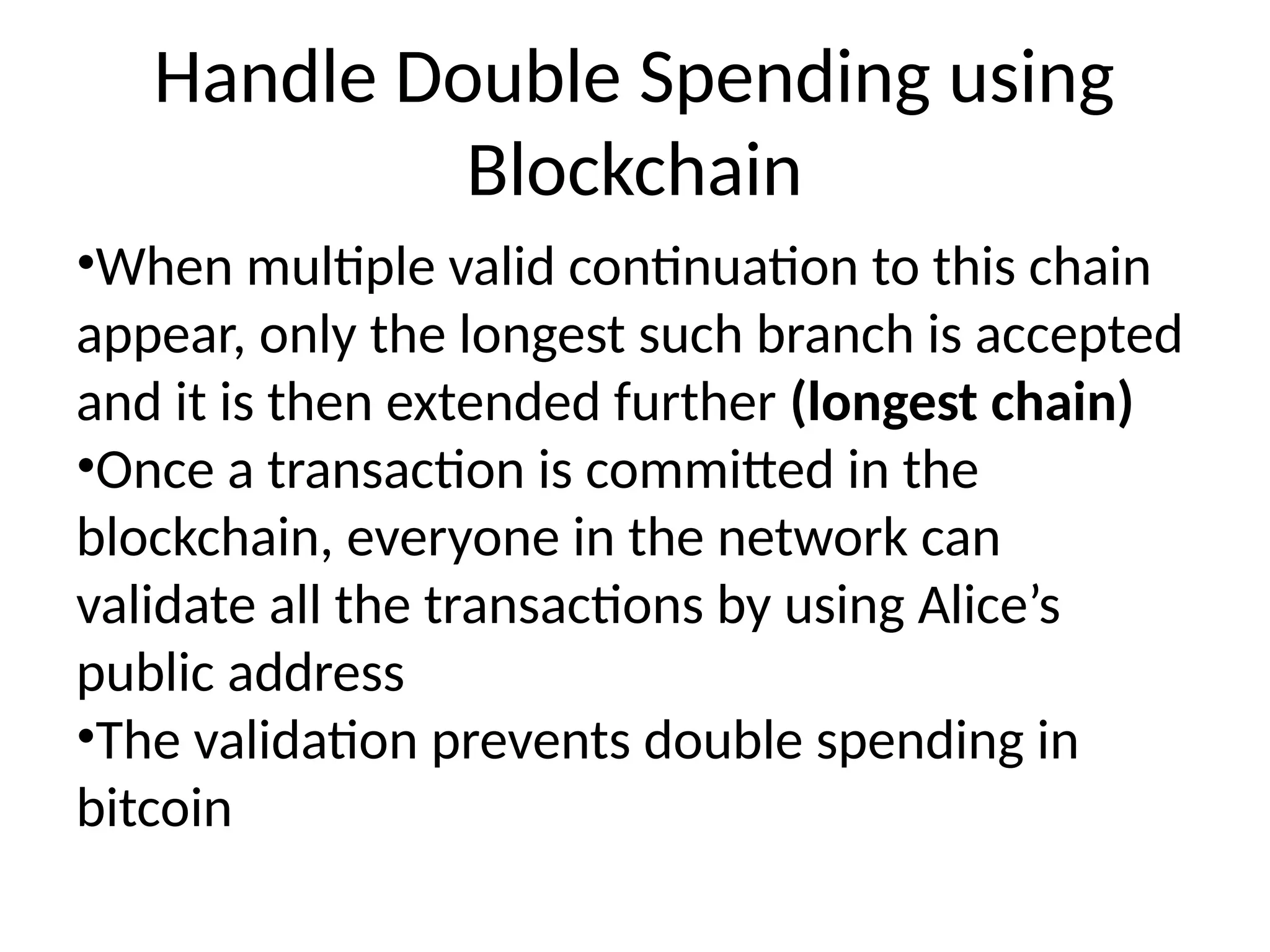 Handle Double Spending using
Blockchain
•When multiple valid continuation to this chain
appear, only the longest such branch is accepted
and it is then extended further (longest chain)
•Once a transaction is committed in the
blockchain, everyone in the network can
validate all the transactions by using Alice’s
public address
•The validation prevents double spending in
bitcoin
 