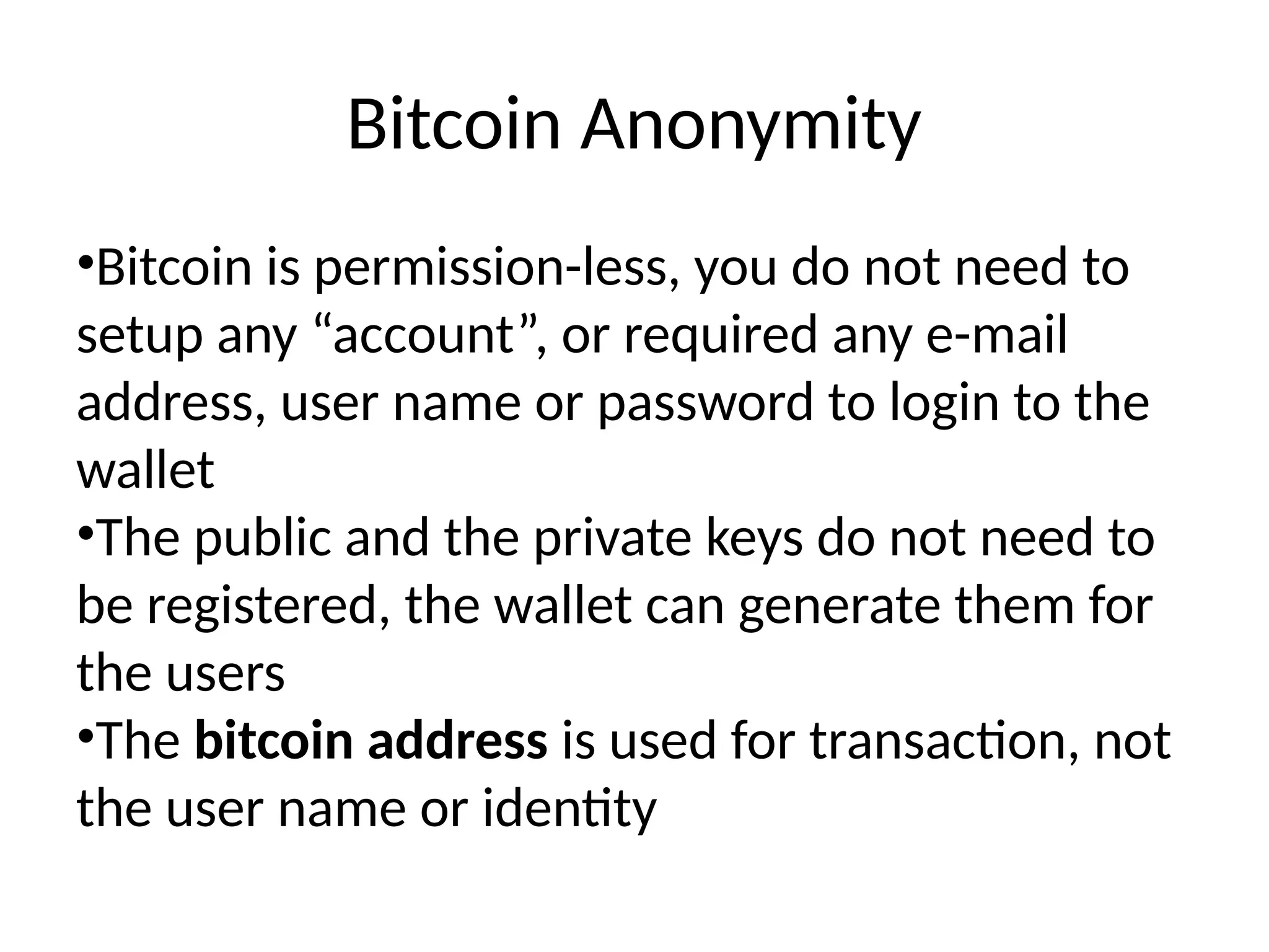 Bitcoin Anonymity
•Bitcoin is permission-less, you do not need to
setup any “account”, or required any e-mail
address, user name or password to login to the
wallet
•The public and the private keys do not need to
be registered, the wallet can generate them for
the users
•The bitcoin address is used for transaction, not
the user name or identity
 