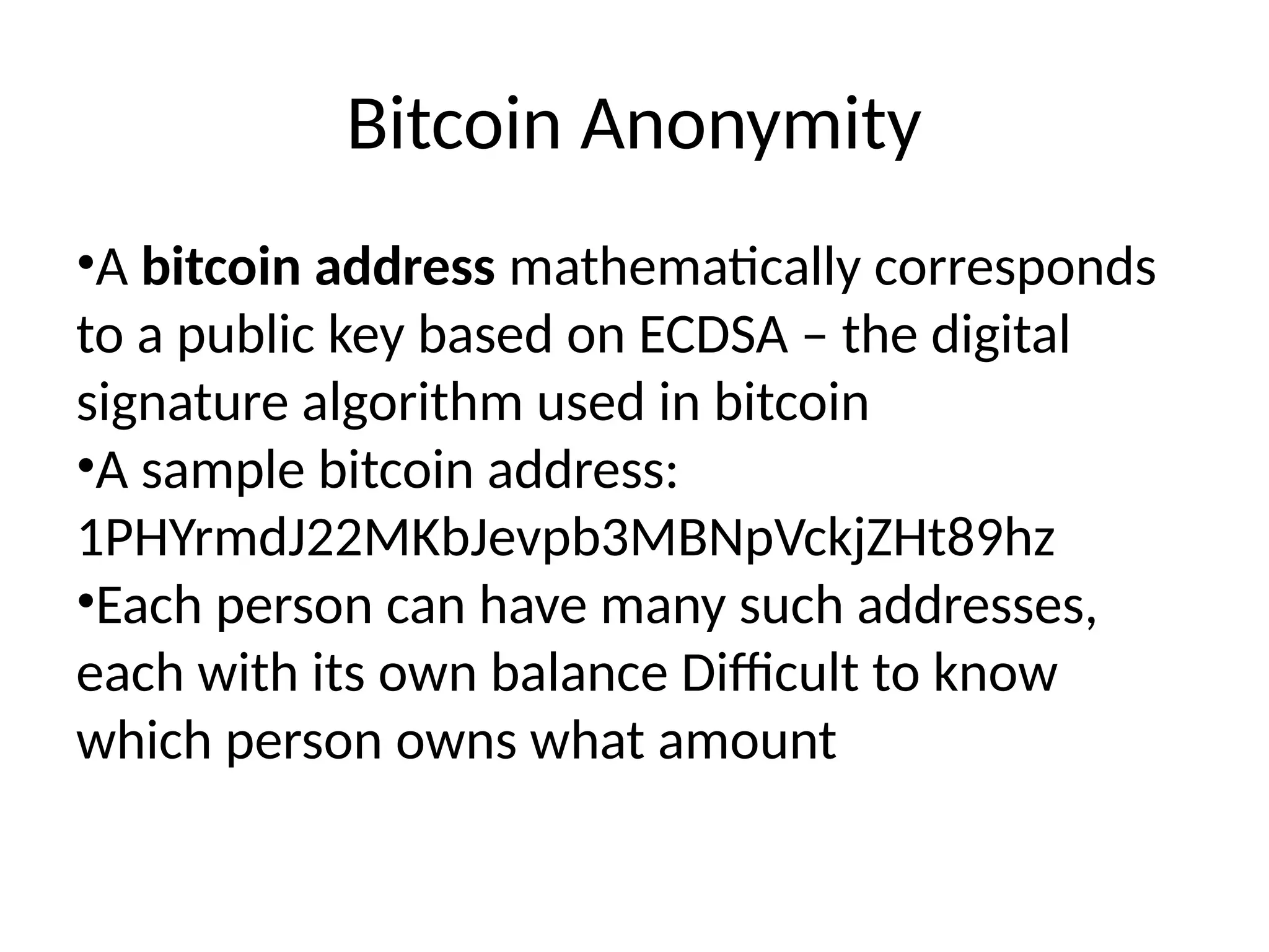 Bitcoin Anonymity
•A bitcoin address mathematically corresponds
to a public key based on ECDSA – the digital
signature algorithm used in bitcoin
•A sample bitcoin address:
1PHYrmdJ22MKbJevpb3MBNpVckjZHt89hz
•Each person can have many such addresses,
each with its own balance Difficult to know
which person owns what amount
 