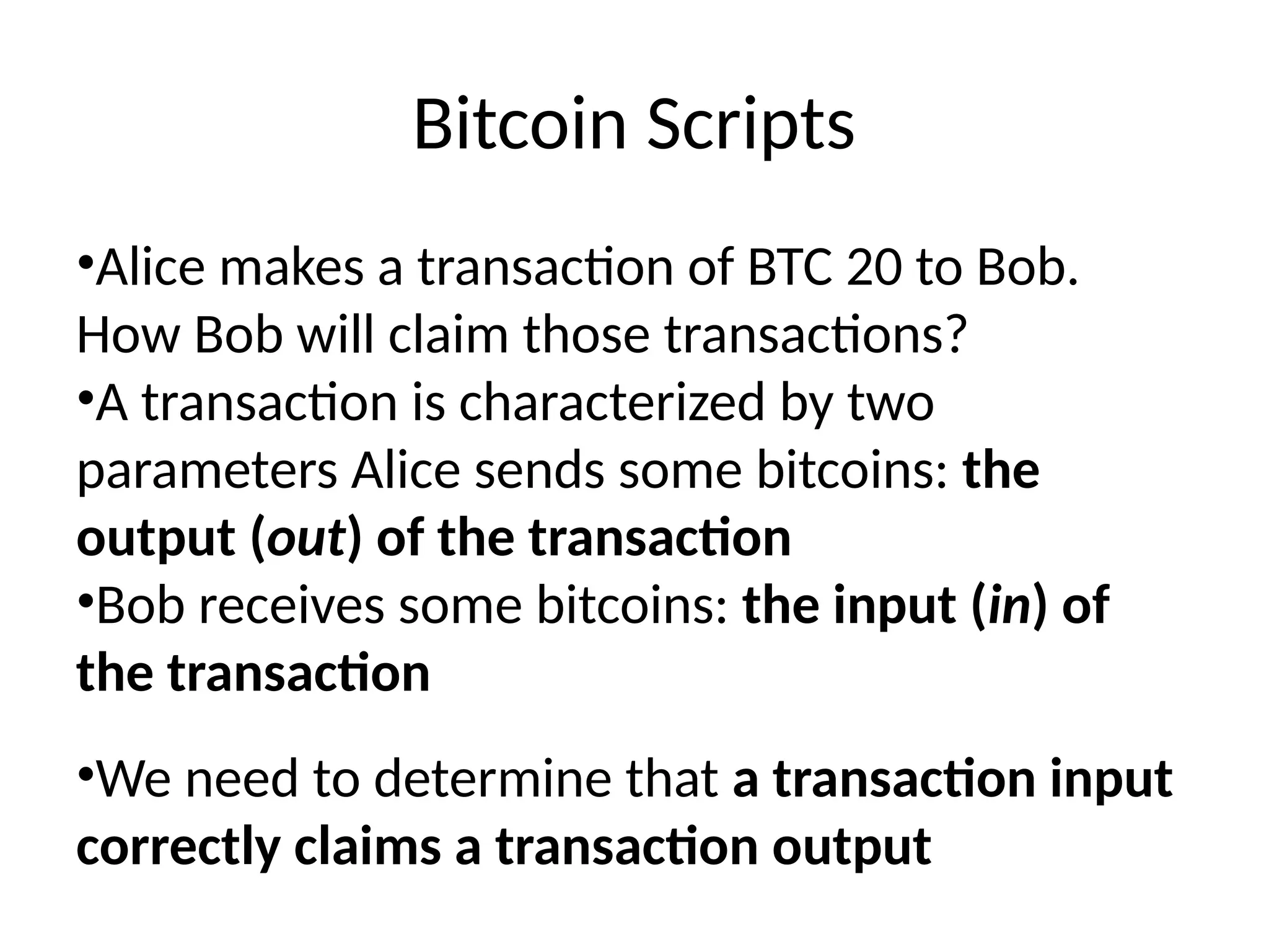 Bitcoin Scripts
•Alice makes a transaction of BTC 20 to Bob.
How Bob will claim those transactions?
•A transaction is characterized by two
parameters Alice sends some bitcoins: the
output (out) of the transaction
•Bob receives some bitcoins: the input (in) of
the transaction
•We need to determine that a transaction input
correctly claims a transaction output
 