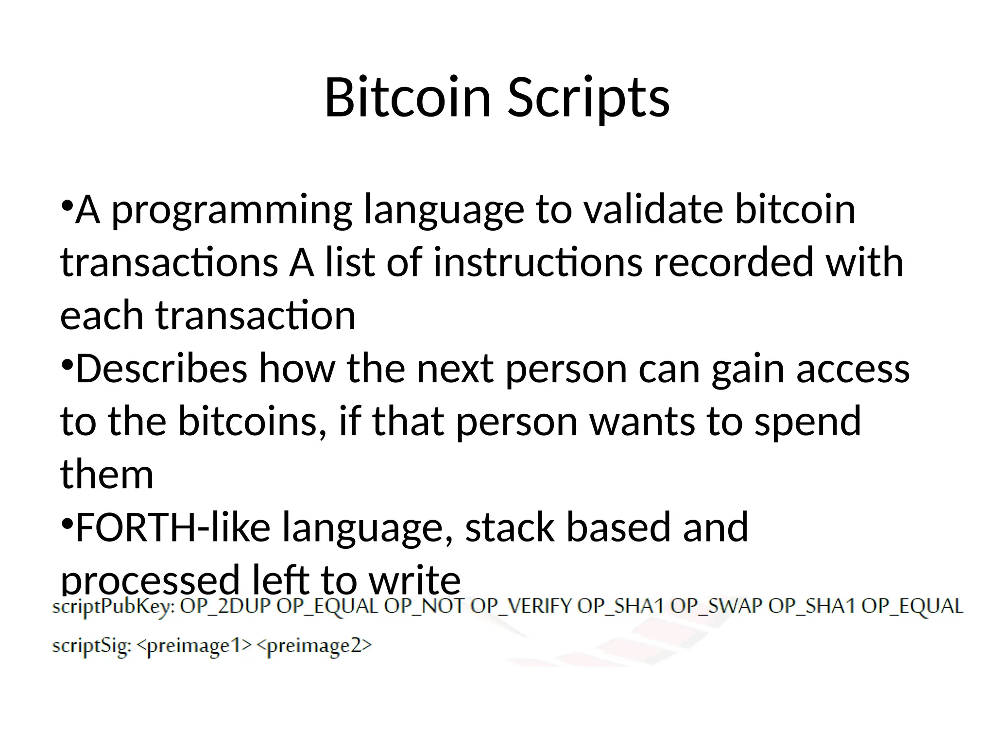 Bitcoin Scripts
•A programming language to validate bitcoin
transactions A list of instructions recorded with
each transaction
•Describes how the next person can gain access
to the bitcoins, if that person wants to spend
them
•FORTH-like language, stack based and
processed left to write
 