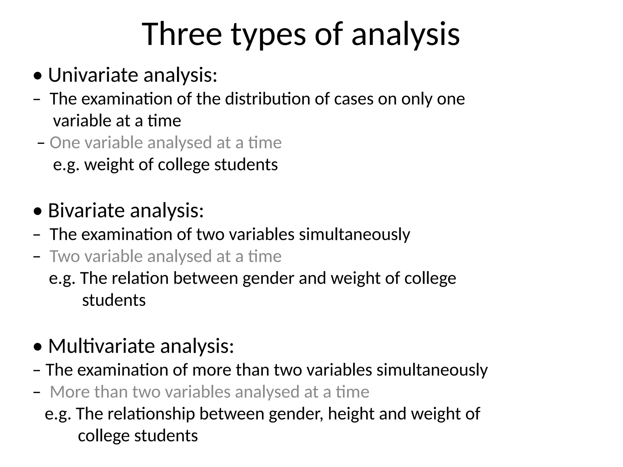 Three types of analysis
• Univariate analysis:
– The examination of the distribution of cases on only one
variable at a time
– One variable analysed at a time
e.g. weight of college students
• Bivariate analysis:
– The examination of two variables simultaneously
– Two variable analysed at a time
e.g. The relation between gender and weight of college
students
• Multivariate analysis:
– The examination of more than two variables simultaneously
– More than two variables analysed at a time
e.g. The relationship between gender, height and weight of
college students
 