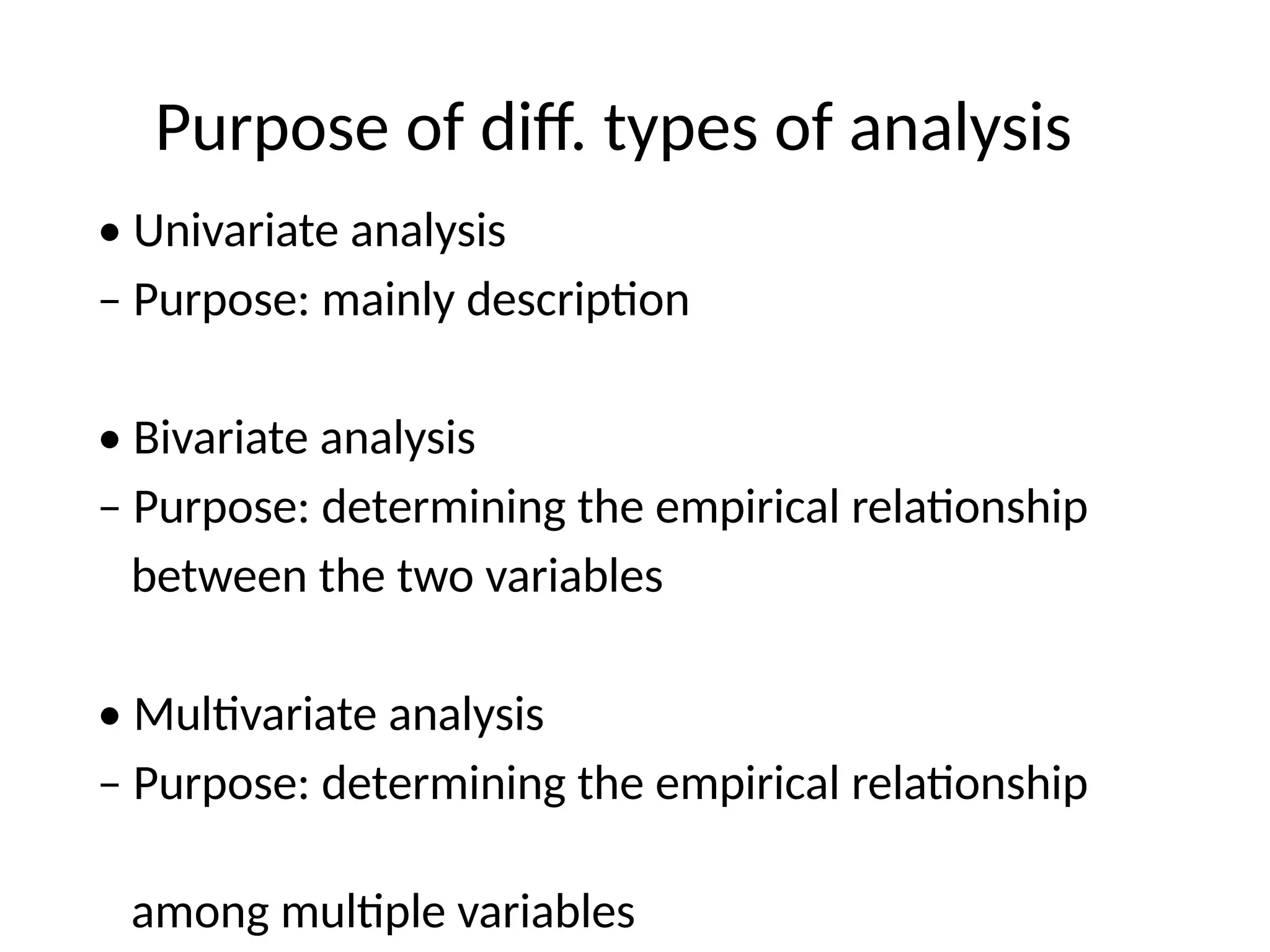 Purpose of diff. types of analysis
• Univariate analysis
– Purpose: mainly description
• Bivariate analysis
– Purpose: determining the empirical relationship
between the two variables
• Multivariate analysis
– Purpose: determining the empirical relationship
among multiple variables
 