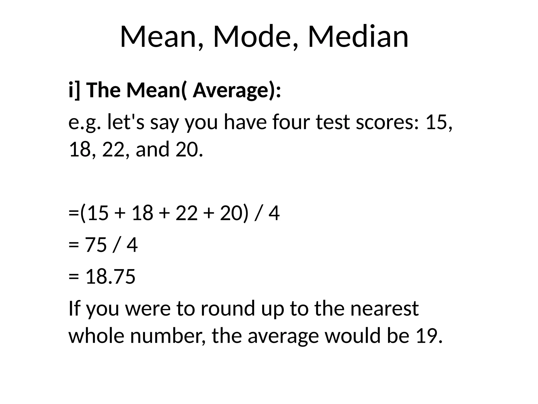 Mean, Mode, Median
i] The Mean( Average):
e.g. let's say you have four test scores: 15,
18, 22, and 20.
=(15 + 18 + 22 + 20) / 4
= 75 / 4
= 18.75
If you were to round up to the nearest
whole number, the average would be 19.
 