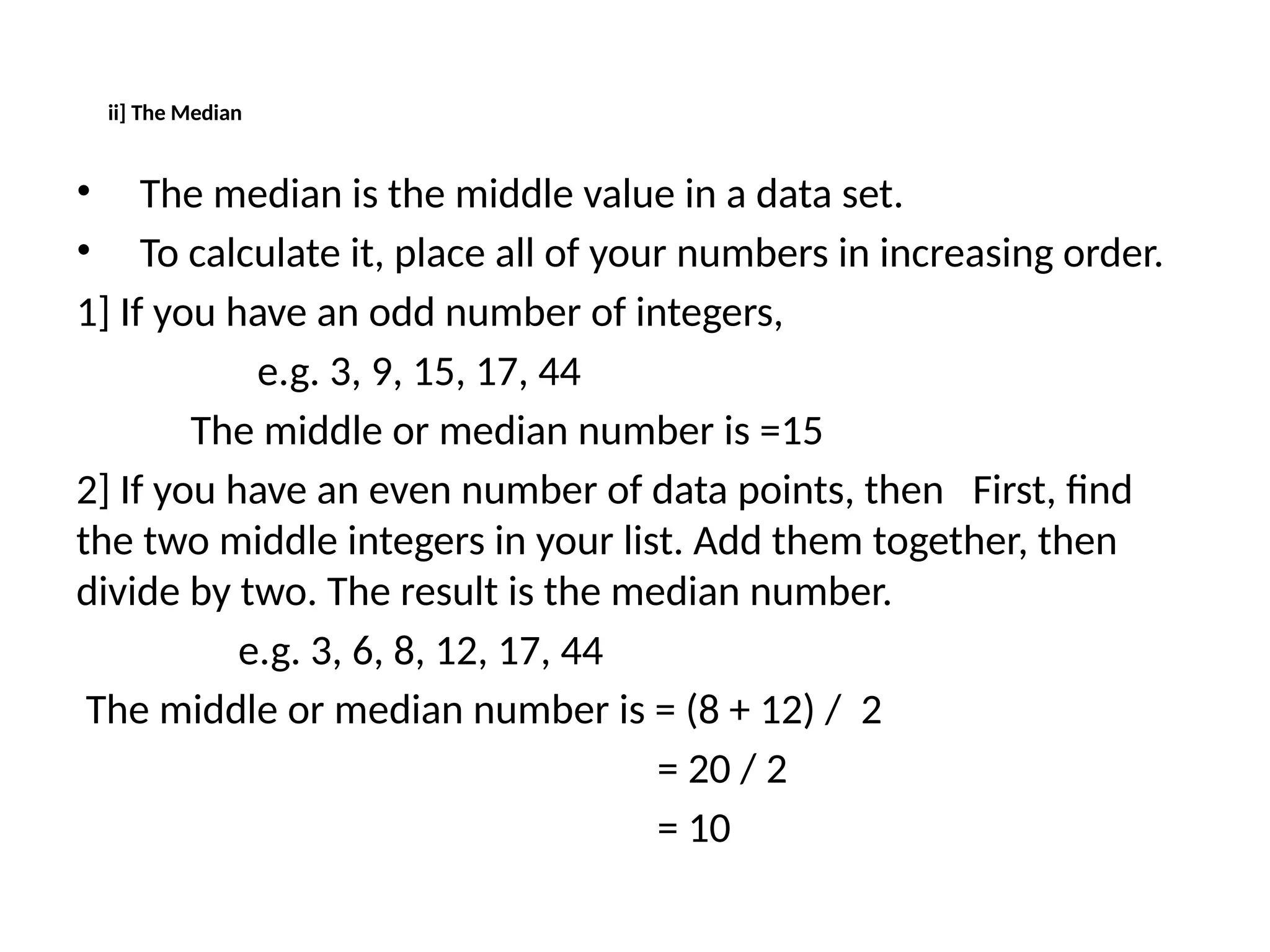 ii] The Median
• The median is the middle value in a data set.
• To calculate it, place all of your numbers in increasing order.
1] If you have an odd number of integers,
e.g. 3, 9, 15, 17, 44
The middle or median number is =15
2] If you have an even number of data points, then First, find
the two middle integers in your list. Add them together, then
divide by two. The result is the median number.
e.g. 3, 6, 8, 12, 17, 44
The middle or median number is = (8 + 12) / 2
= 20 / 2
= 10
 