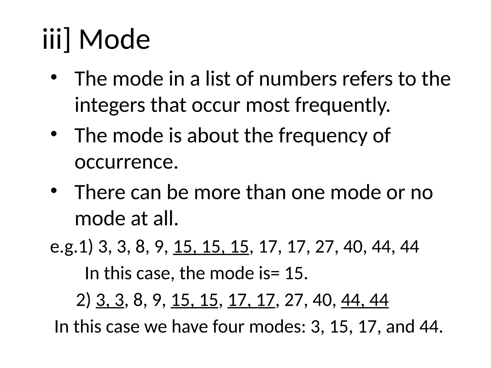 iii] Mode
• The mode in a list of numbers refers to the
integers that occur most frequently.
• The mode is about the frequency of
occurrence.
• There can be more than one mode or no
mode at all.
e.g.1) 3, 3, 8, 9, 15, 15, 15, 17, 17, 27, 40, 44, 44
In this case, the mode is= 15.
2) 3, 3, 8, 9, 15, 15, 17, 17, 27, 40, 44, 44
In this case we have four modes: 3, 15, 17, and 44.
 
