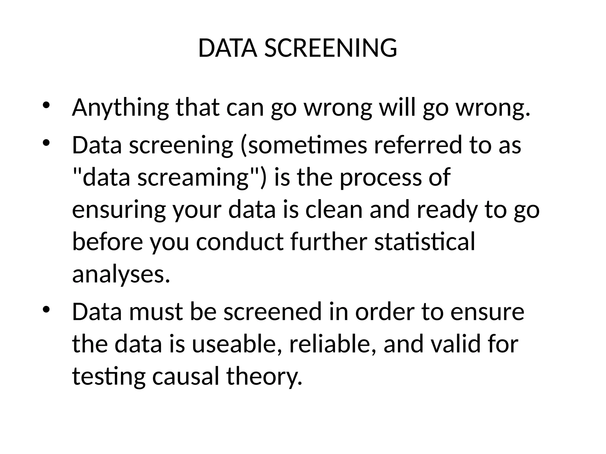 DATA SCREENING
• Anything that can go wrong will go wrong.
• Data screening (sometimes referred to as
"data screaming") is the process of
ensuring your data is clean and ready to go
before you conduct further statistical
analyses.
• Data must be screened in order to ensure
the data is useable, reliable, and valid for
testing causal theory.
 