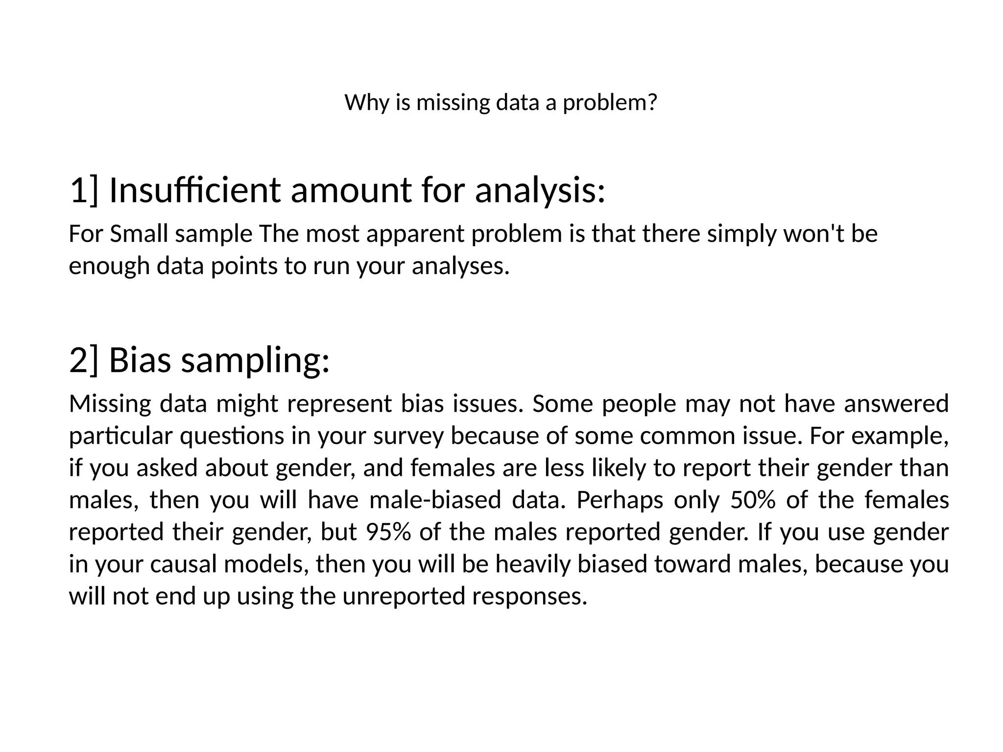 Why is missing data a problem?
1] Insufficient amount for analysis:
For Small sample The most apparent problem is that there simply won't be
enough data points to run your analyses.
2] Bias sampling:
Missing data might represent bias issues. Some people may not have answered
particular questions in your survey because of some common issue. For example,
if you asked about gender, and females are less likely to report their gender than
males, then you will have male-biased data. Perhaps only 50% of the females
reported their gender, but 95% of the males reported gender. If you use gender
in your causal models, then you will be heavily biased toward males, because you
will not end up using the unreported responses.
 