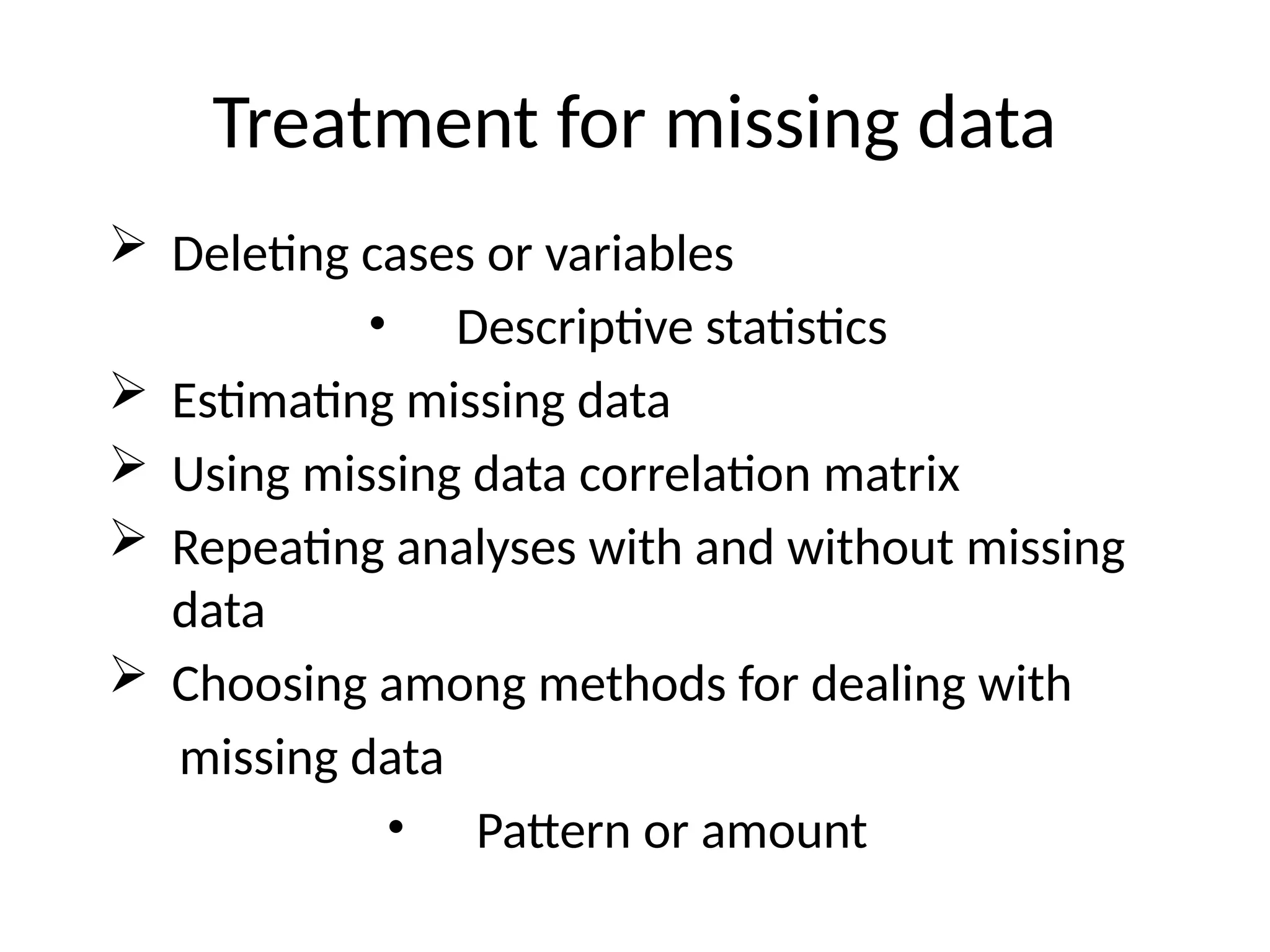 Treatment for missing data
 Deleting cases or variables
• Descriptive statistics
 Estimating missing data
 Using missing data correlation matrix
 Repeating analyses with and without missing
data
 Choosing among methods for dealing with
missing data
• Pattern or amount
 