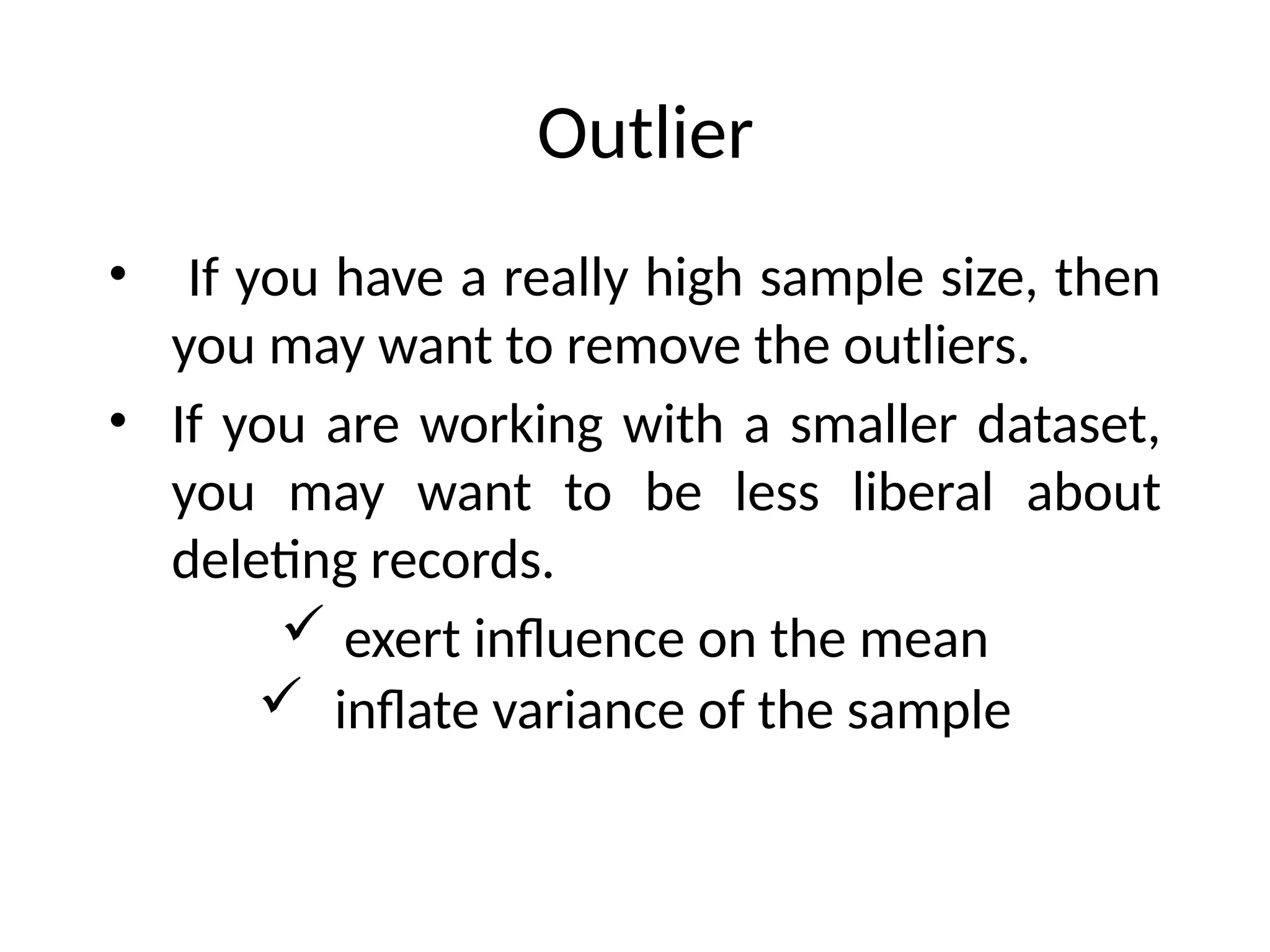 Outlier
• If you have a really high sample size, then
you may want to remove the outliers.
• If you are working with a smaller dataset,
you may want to be less liberal about
deleting records.
 exert influence on the mean
 inflate variance of the sample
 