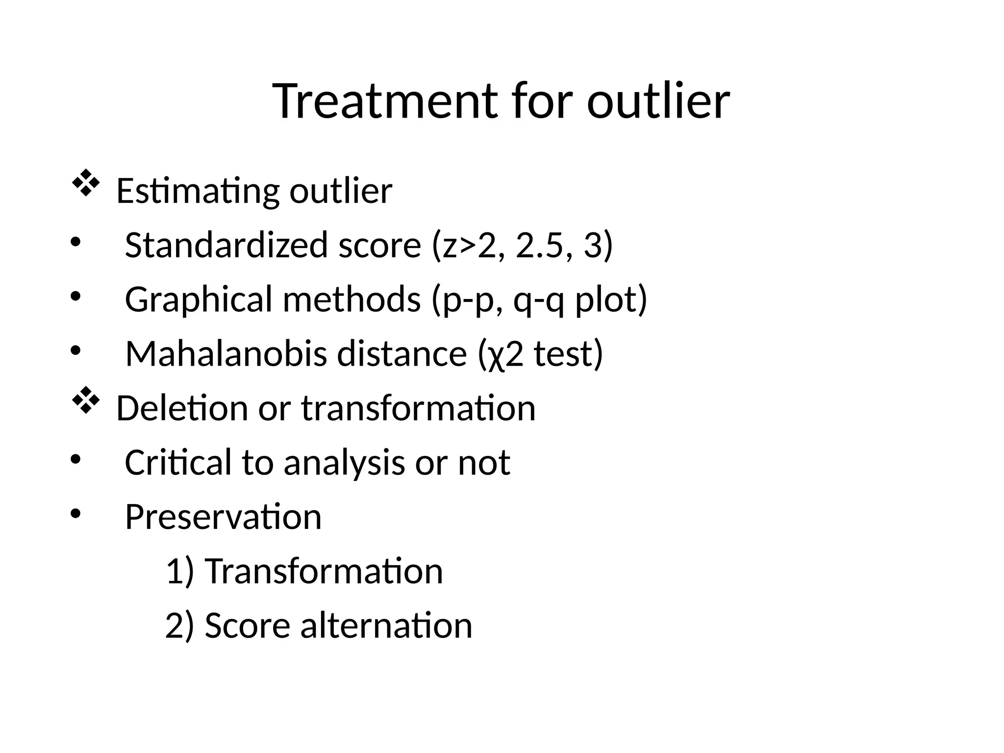 Treatment for outlier
 Estimating outlier
• Standardized score (z>2, 2.5, 3)
• Graphical methods (p-p, q-q plot)
• Mahalanobis distance (χ2 test)
 Deletion or transformation
• Critical to analysis or not
• Preservation
1) Transformation
2) Score alternation
 